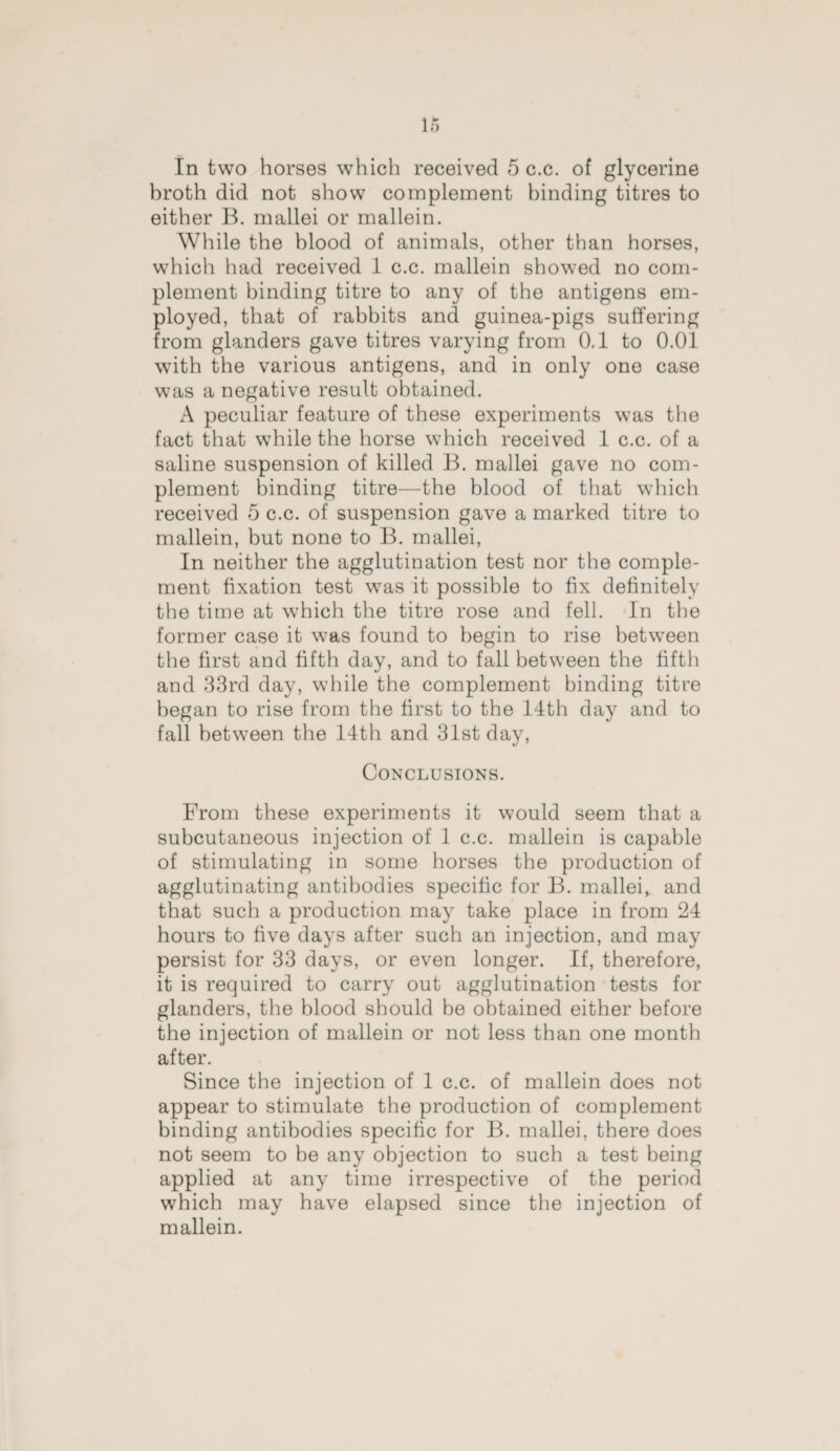 In two horses which received 5 c.c. of glycerine hroth did not show complement binding titres to either B. mallei or mallein. While the blood of animals, other than horses, which had received 1 c.c. mallein showed no com¬ plement binding titre to any of the antigens em¬ ployed, that of rabbits and guinea-pigs suffering from glanders gave titres varying from 0.1 to 0.01 with the various antigens, and in only one case was a negative result obtained. A peculiar feature of these experiments was the fact that while the horse which received 1 c.c. of a saline suspension of killed B. mallei gave no com¬ plement binding titre—the blood of that which received 5 c.c. of suspension gave a marked titre to mallein, but none to B. mallei, In neither the agglutination test nor the comple¬ ment fixation test was it possible to fix definitely the time at which the titre rose and fell. In the former case it was found to begin to rise between the first and fifth day, and to fall between the fifth and 33rd day, while the complement binding titre began to rise from the first to the 14th day and to fall between the 14th and 31st day, Conclusions. From these experiments it would seem that a subcutaneous injection of 1 c.c. mallein is capable of stimulating in some horses the production of agglutinating antibodies specific for B. mallei, and that such a production may take place in from 24 hours to five days after such an injection, and may persist for 33 days, or even longer. If, therefore, it is required to carry out agglutination tests for glanders, the blood should be obtained either before the injection of mallein or not less than one month after. Since the injection of 1 c.c. of mallein does not appear to stimulate the production of complement binding antibodies specific for B. mallei, there does not seem to be any objection to such a test being applied at any time irrespective of the period which may have elapsed since the injection of mallein.