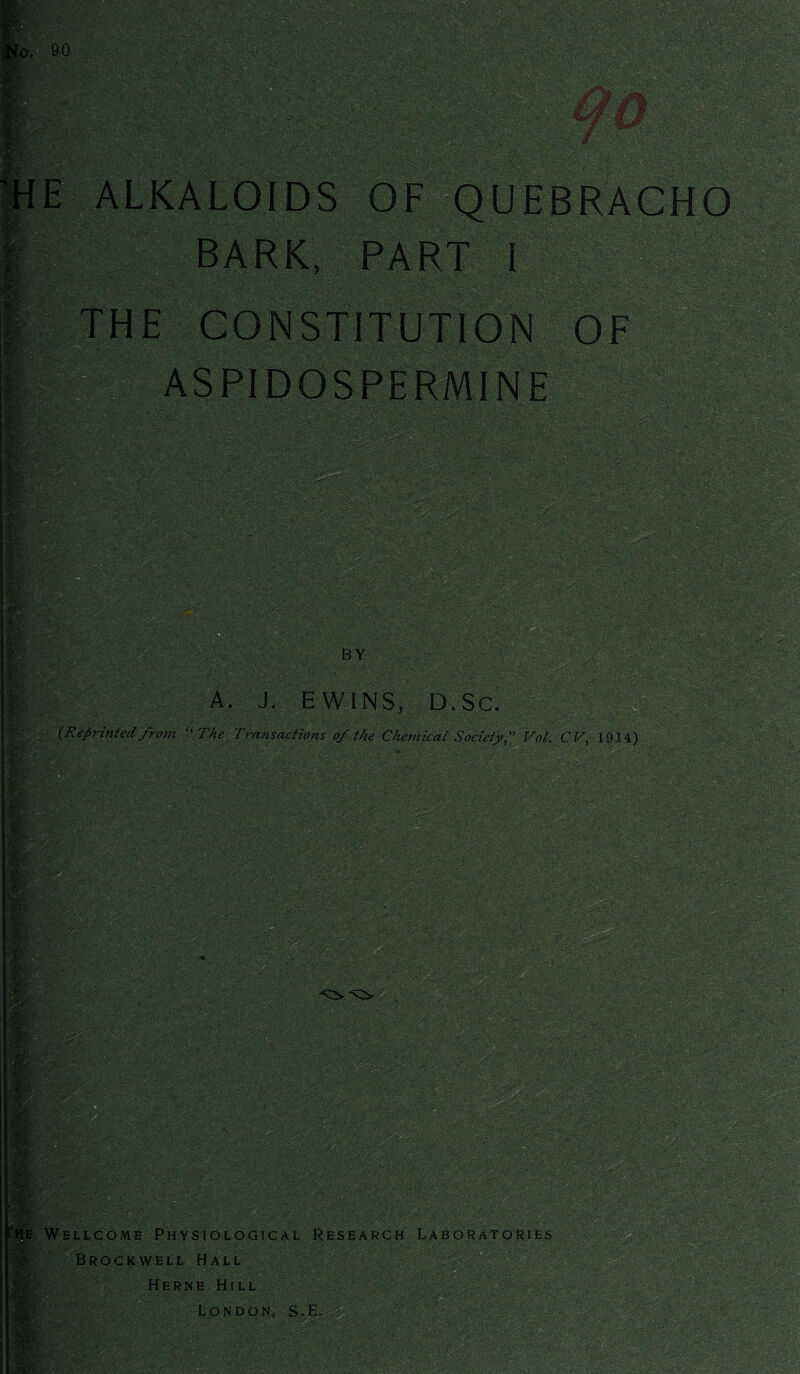 E ALKALOIDS OF BARK, PART I THE CONSTITUTION OF ASPIDOSPERMINE 111 BY A. J, EW INS, D. Sc. (Reprinted from “ The Transactions of the Chemical Society, Vol, C V, 1914) :: if-. ■ ■ KgW 'V ■ free * w >1 - i : mg . it,'' '• feefp ' i§fe Wellcome Physiological Research Laboratories Brockwell Hall Herne Hill London, S.H.