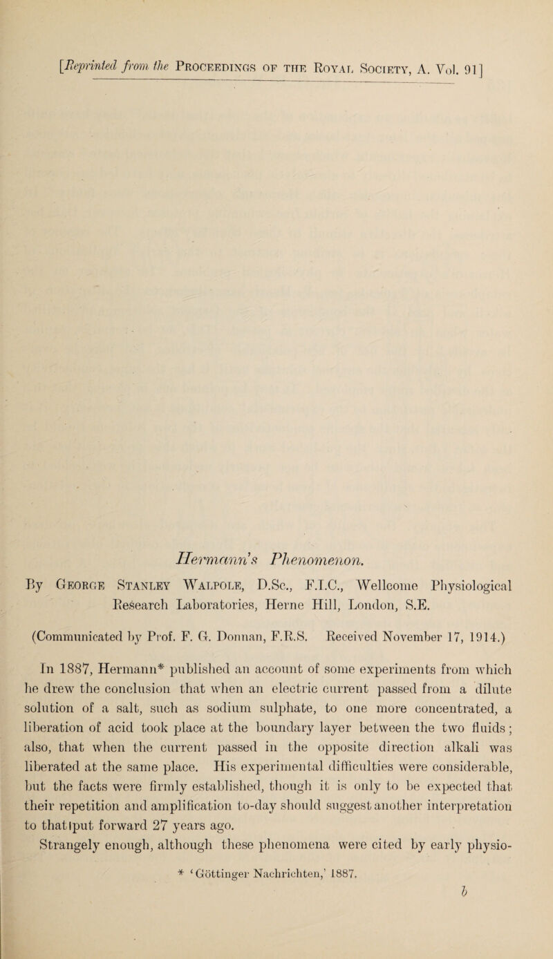 [Reprinted from the Proceedings oe the Royal Society, A. Vol. 91] Hermanns Phenomenon. By George Stanley Walpole, D.Sc., P.I.C., Wellcome Physiological Research Laboratories, Herne Hill, London, S.E. (Communicated by Prof. F. G. Donnan, F.R.S. Received November 17, 1914.) In 1887, Hermann* published an account of some experiments from which he drew the conclusion that when an electric current passed from a dilute solution of a salt, such as sodium sulphate, to one more concentrated, a liberation of acid took place at the boundary layer between the two fluids; also, that when the current passed in the opposite direction alkali was liberated at the same place. His experimental difficulties were considerable, but the facts were firmly established, though it is only to be expected that their repetition and amplification to-day should suggest another interpretation to thatlput forward 27 years ago. Strangely enough, although these phenomena were cited by early pliysio- * ‘ Gottinger Nachrichten,’ 1887.