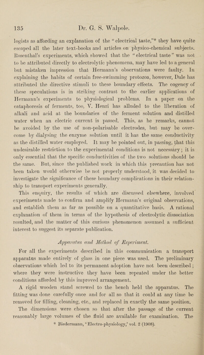 logists as affording an explanation of the “ electrical taste/’* they have quite escaped all the later text-hooks and articles on physico-chemical subjects. Rosenthal's experiments, which showed that the “ electrical taste ” was not to be attributed directly to electrolytic phenomena, may have led to a general but mistaken impression that Hermann’s observations were faulty. In explaining the habits of certain free-swimming protozoa, however, Dale has attributed the directive stimuli to these boundary effects. The cogency of these speculations is in striking contrast to the earlier applications of Hermann’s experiments to physiological problems. In a paper on the cataphoresis of ferments, too, Y. Henri has alluded to the liberation of alkali and acid at the boundaries of the ferment solution and distilled water when an electric current is passed. This, as he remarks, cannot be avoided by the use of non-polarisable electrodes, but may be over¬ come by dialysing the enzyme solution until it has the same conductivity as the distilled water employed. It may be pointed out, in passing, t/hat this undesirable restriction to the experimental conditions is not necessary; it is only essential that the specific conductivities of the two solutions should be the same. But, since the published work in which this precaution lias not been taken would otherwise be not properly understood, it was decided to investigate the significance of these boundary complications in their relation¬ ship to transport experiments generally. This enquiry, the results of which are discussed elsewhere, involved experiments made to confirm and amplify Hermann’s original observations, and establish them as far as possible on a quantitative basis. A rational explanation of them in terms of the hypothesis of electrolytic dissociation resulted, and the matter of this curious phenomenon assumed a sufficient interest to suggest its separate publication. Apparatus and Method, of Experiment. For all the experiments described in this communication a transport apparatus made entirely of glass in one piece was used. The preliminary observations which led to its permanent adoption have not been described ; where they were instructive they have been repeated under the better conditions afforded by tiffs improved arrangement. A rigid wooden stand screwed to the bench held the apparatus. The fitting was done carefully once and for all so that it could at any time be removed for filling, cleaning, etc., and replaced in exactly the same position. The dimensions were chosen so that after the passage of the current reasonably large volumes of the fluid are available for examination. The * ffiedermann, ‘Electro-physiology/ vol. 2 (1908).