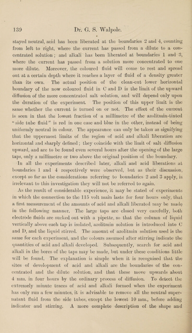 stayed neutral, acid lias been liberated at the boundaries 2 and 4, counting from left to right, where the current has passed from a dilute to a con¬ centrated solution ; and alkali has been liberated at boundaries 1 and 3, where the current has passed from a solution more concentrated to one more dilute. Moreover, the coloured fluid will come to rest and spread out at a certain depth where it reaches a layer of fluid of a density greater than its own. The actual position of the clean-cut lower horizontal boundary of the now coloured fluid in C and D is the limit of the upward diffusion of the more concentrated salt solution, and will depend only upon the duration of the experiment. The position of this upper limit is the same whether the current is turned on or not. The effect of the current is seen in that the lowest fraction of a millimetre of the azolitmin-tinted “ side tube fluid ” is red in one case and blue in the other, instead of being uniformly neutral in colour. The appearance can only be taken as signifying that the uppermost limits of the region of acid and alkali liberation are horizontal and sharply defined; they coincide with the limit of salt diffusion upward, and are to be found even several hours after the opening of the large taps, only a millimetre or two above the original position of the boundary. In all the experiments described later, alkali and acid liberations at boundaries 1 and 4 respectively were observed, but as their discussion, except so far as the considerations referring to boundaries 2 and 3 apply, is irrelevant to this investigation they will not be referred to again. As the result of considerable experience, it may be stated of experiments in which the connection to the 115 volt main lasts for four hours only, that a first measurement of the amounts of acid and alkali liberated may be madg in the following manner. The large taps are closed very carefully, both electrode fluids are sucked out with a pipette, so that the column of liquid vertically above each tap is isolated, azolitmin solution is introduced into C and I), and the liquid stirred. The amount of azolitmin solution used is the same for each experiment, and the colours assumed after stirring indicate the quantities of acid and alkali developed. Subsequently, search for acid and alkali in the bores of the taps may be made, but under these conditions little will be found. The explanation is simple when it is recognised that the sites of development of acid and alkali are the boundaries of the con¬ centrated and the dilute solution, and that these move upwards about 4 mm. in four hours by the ordinary process of diffusion. To detect the extremely minute traces of acid and alkali formed when the experiment has only run a few minutes, it is advisable to remove all the neutral super¬ natant fluid from the side tubes, except the lowest 10 mm., before adding indicator and stirring. A more complete description of the shape and