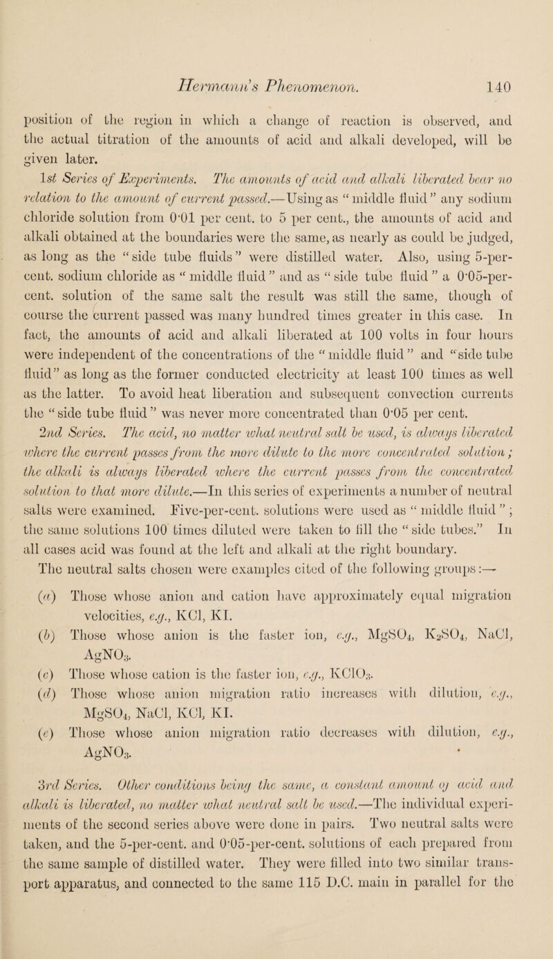 position of the region in which a change of reaction is observed, and the actual titration of the amounts of acid and alkali developed, will he given later. 1st Series of Experiments. The amounts of acid and alkali liberated bear no relation to the amount of current passed.—Using as “middle fluid5’ any sodium chloride solution from O'Ol per cent, to 5 per cent., the amounts of acid and alkali obtained at the boundaries were the same, as nearly as could be judged, as long as the “ side tube fluids ” were distilled water. Also, using 5-per¬ cent. sodium chloride as “ middle fluid ” and as “ side tube fluid ” a 0'05-per- cent. solution of the same salt the result was still the same, though of course the current passed was many hundred times greater in this case. In fact, the amounts of acid and alkali liberated at 100 volts in four hours were independent of the concentrations of the “middle fluid” and “side tube fluid” as long as the former conducted electricity at least 100 times as well as the latter. To avoid heat liberation and subsequent convection currents the “ side tube fluid ” was never more concentrated than 0'05 per cent. 2nd Series. The acid, no matter what neutral salt be used, is always liberated inhere the current passes from the more dilute to the more concentratedl solution ; the alkali is always liberated where the current passes from the concentratedl solution to that more dilute.—In this series of experiments a number of neutral salts were examined. Five-per-cent, solutions were used as “ middle fluid ” ; the same solutions 100 times diluted were taken to fill the <£ side tubes.” In all cases acid was found at the left and alkali at the right boundary. The neutral salts chosen were examples cited of the following groups (a) Those whose anion and cation have approximately equal migration velocities, e.y., KC1, KI. Those whose anion is the faster ion, e.y., MgSCh, K2SO4, Nad, (0 AffNO;. (c) Those whose cation is the faster ion, e.y., KCIO3. (cl) Those whose anion migration ratio increases with dilution, e.y., MgS04, Nad, KOI, KI. (e) Those whose anion migration ratio decreases with dilution, e.y., AgNOa. 3rd Series. Other conditions beiny the same, a constant amount oj acid and cdkali is liberated, no matter what neutral salt be used.—The individual experi¬ ments of the second series above were done in pairs. Two neutral salts were taken, and the 5-per-cent, and 0‘05-per-cent, solutions of each prepared from the same sample of distilled water. They were filled into two similar trans¬ port apparatus, and connected to the same 115 D.C. main in parallel for the