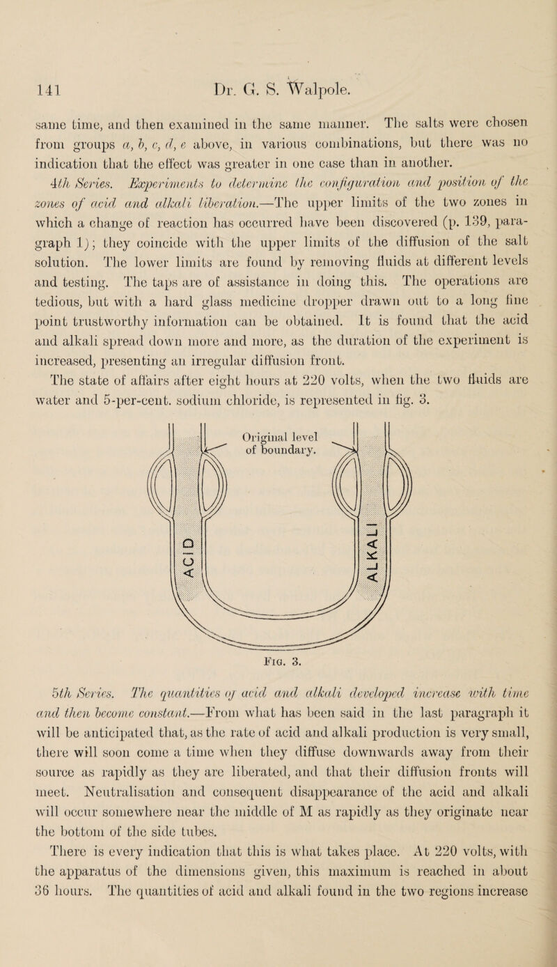 same time, and then examined in the same manner. The salts were chosen from groups a, b, c, cl, e above, in various combinations, but there was no indication that the effect was greater in one case than in another. 4th Series. Experiments to determine the configuration and position oj the zones of acid, and alkali liberation.—The upper limits of the two zones in which a change of reaction has occurred have been discovered (p. 139, para¬ graph 1); they coincide with the upper limits of the diffusion of the salt solution. The lower limits are found by removing fluids at different levels and testing. The taps are of assistance in doing this. The operations are tedious, but with a hard glass medicine dropper drawn out to a long fine point trustworthy information can be obtained. It is found that the acid and alkali spread down more and more, as the duration of the experiment is increased, presenting an irregular diffusion front. The state of affairs after eight hours at 220 volts, when the two fluids are water and 5-per-cent, sodium chloride, is represented in fig. 3. 5th Series. The quantities oj acid and alkali developed increase with time and then become constant.—From what has been said in the last paragraph it will be anticipated that, as the rate of acid and alkali production is very small, there will soon come a time when they diffuse downwards away from their source as rapidly as they are liberated, and that their diffusion fronts will meet. Neutralisation and consequent disappearance of the acid and alkali will occur somewhere near the middle of M as rapidly as they originate near the bottom of the side tubes. There is every indication that this is what takes place. At 220 volts, with the apparatus of the dimensions given, this maximum is reached in about 36 hours. The quantities of acid and alkali found in the two regions increase