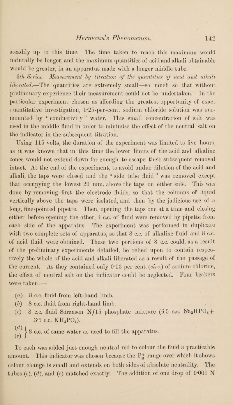 steadily up to this time. The time taken to reach this maximum would naturally be longer, and the maximum quantities of acid and alkali obtainable would be greater, in an apparatus made with a longer middle tube. 6/A Series. Measurement by titration of the quantities of acid and alkali liberated.—The quantities are extremely small—so much so that without preliminary experience their measurement could not he undertaken. In the particular experiment chosen as affording the greatest opportunity of exact quantitative investigation, 0’25-per-cent, sodium chloride solution was sur¬ mounted by “conductivity” water. This small concentration of salt was used in the middle fluid in order to minimise the effect of the neutral salt on the indicator in the subsequent titration. Using 115 volts, the duration of the experiment was limited to five hours, as it was known that in this time the lower limits of the acid and alkaline zones would not extend down far enough to escape their subsequent removal intact. At the end of the experiment, to avoid undue dilution of the acid and alkali, the taps were closed and the “ side tube fluid ” was removed except that occupying the lowest 20 mm. above the taps on either side. This was' done by removing first the electrode fluids, so that the columns of liquid vertically above the taps were isolated, and then by the judicious use of a long, fine-pointed pipette. Then, opening the taps one at a time and closing either before opening the other, 4 c.c. of fluid were removed by pipette from each side of the apparatus. The experiment was performed in duplicate with two complete sets of apparatus, so that 8 c.c. of alkaline fluid and 8 c.c. of acid fluid were obtained. These two portions of 8 c.c. could, as a result of the preliminary experiments detailed, be relied upon to contain respec¬ tively the whole of the acid and alkali liberated as a result of the passage of the current. As they contained only 0T3 per cent. (circ.) of sodium chloride, the effect of neutral salt on the indicator could he neglected. Four beakers were taken (a) 8 c.c. fluid from left-hand limb. (b) 8 c.c. fluid from right-hand limb. (o) 8 c.c. fluid Sorensen N/15 phosphate mixture (6‘5 c.c. 8*5 c.c. KH2P04). ^ L 8 c.c. of same water as used to fill the apparatus. («0 J To each was added just enough neutral red to colour the fluid a practicable amount. This indicator was chosen because the P+ range over which it shows colour change is small and extends on both sides of absolute neutrality. The tubes (c), (d), and (c) matched exactly. The addition of one drop of OOOl U