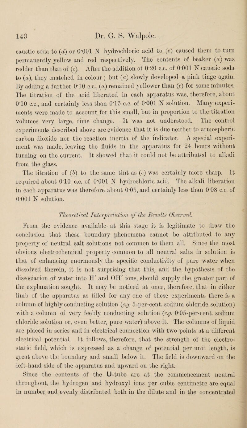 caustic soda to (d) or O'OOl N hydrochloric acid to (c) caused them to turn permanently yellow and red respectively. The contents of beaker (a) was redder than that of (c). After the addition of 0'20 c.c. of O’OOl 1ST caustic soda to (a), they matched in colour ; but (a) slowly developed a pink tinge again. By adding a further 0T0 c.c., (A) remained yellower than (c) for some minutes. The titration of the acid liberated in each apparatus was, therefore, about 0T0 c.c., and certainly less than 0*15 c.c. of O'OOl hf solution. Many experi¬ ments were made to account for this small, but in proportion to the titration volumes very large, time change. It was not understood. The control experiments described above are evidence that it is due neither to atmospheric carbon dioxide nor the reaction inertia of the indicator. A special experi¬ ment was made, leaving the fluids in the apparatus for 24 hours without turning on the current. It showed that it could not be attributed to alkali from the glass. The titration of (b) to the same tint as (c) was certainly more sharp. It required about 0*10 c.c. of O'OOl N hydrochloric acid. The alkali liberation in each apparatus was therefore about 0*05, and certainly less than 0'08 c.c. of O'OOl 1ST solution. Theoretical Interpretation of the Results Observed. From the evidence available at this stage it is legitimate to draw the conclusion that these boundary phenomena cannot be attributed to any property of neutral salt solutions not common to them all. Since the most obvious electrochemical property common to all neutral salts in solution is that of enhancing enormously the specific conductivity of pure water when dissolved therein, it is not surprising that this, and the hypothesis of the dissociation of water into H* and OH' ions, should supply the greater part of the explanation sought. It may be noticed at once, therefore, that in either limb of the apparatus as filled for any one of these experiments there is a column of highly conducting solution {e.g. 5-per-cent, sodium chloride solution) with a column of very feebly conducting solution {e.g. 0'05-per-cent, sodium chloride solution or, even better, pure water) above it. The columns of liquid are placed in series and in electrical connection with two points at a different electrical potential. It follows, therefore, that the strength of the electro¬ static field, which is expressed as a change of potential per unit length, is great above the boundary and small below it. The field is downward on the left-hand side of the apparatus and upward on the right. Since the contents of the U-tube are at the commencement neutral throughout, the hydrogen and hydroxyl ions per cubic centimetre are equal in number and evenly distributed both in the dilute and in the concentrated