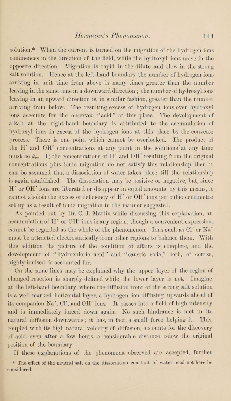 solution.* When the current is turned on the migration of the hydrogen ions commences in the direction of the field, while the hydroxyl ions move in the opposite direction. Migration is rapid in the dilute and slow in the strong salt solution. Hence at the left-hand boundary the number of hydrogen ions arriving in unit time from above is many times greater than the number . leaving in the same time in a downward direction ; the number of hydroxyl ions leaving in an upward direction is, in similar fashion, greater than the number arriving from below. The resulting excess of hydrogen ions over hydroxyl ions accounts for the observed “acid” at this place. The development of alkali at the right-hand boundary is attributed to the accumulation of hydroxyl ions in excess of the hydrogen ions at this place by the converse process. There is one point which cannot be overlooked. The product of the IV and OH' concentrations at any point in the solutions at any time must be kw. If the concentrations of H’ and OH' resulting from the original concentrations plus ionic migration do not satisfy this relationship, then it can be assumed that a dissociation of water takes place till the relationship is again established. The dissociation may be positive or negative, but, since H* or OH' ions are liberated or disappear in equal amounts by this means, it cannot abolish the excess or deficiency of H* or OH' ions per cubic centimetre set up as a result of ionic migration in the manner suggested. As pointed out by Hr. C. J. Martin while discussing this explanation, an accumulation of H’ or OH' ions in any region, though a convenient expression, cannot be regarded as the whole of the phenomenon. Ions such as Cl' or Ha’ must be attracted electrostatically from other regions to balance them. With this addition the picture of the condition of affairs is complete, and the development of “hydrochloric acid” and “caustic soda,” both, of course, highly ionised, is accounted for. On the same lines may be explained why the upper layer of the region of changed reaction is sharply defined while the lower layer is not. Imagine at the left-hand boundary, where the diffusion front of the strong salt solution is a well marked horizontal layer, a hydrogen ion diffusing upwards ahead of its companion Ha*, Cl', and OH' ions. It passes into a field of high intensity and is immediately forced down again. Ho such hindrance is met in its natural diffusion downwards; it has, in fact, a small force helping it. This, coupled with its high natural velocity of diffusion, accounts for the discovery of acid, even after a few hours, a considerable distance below the original position of the boundary. If these explanations of the phenomena observed are accepted, further * The effect of tlie neutral salt on the dissociation constant of water need not here be considered.