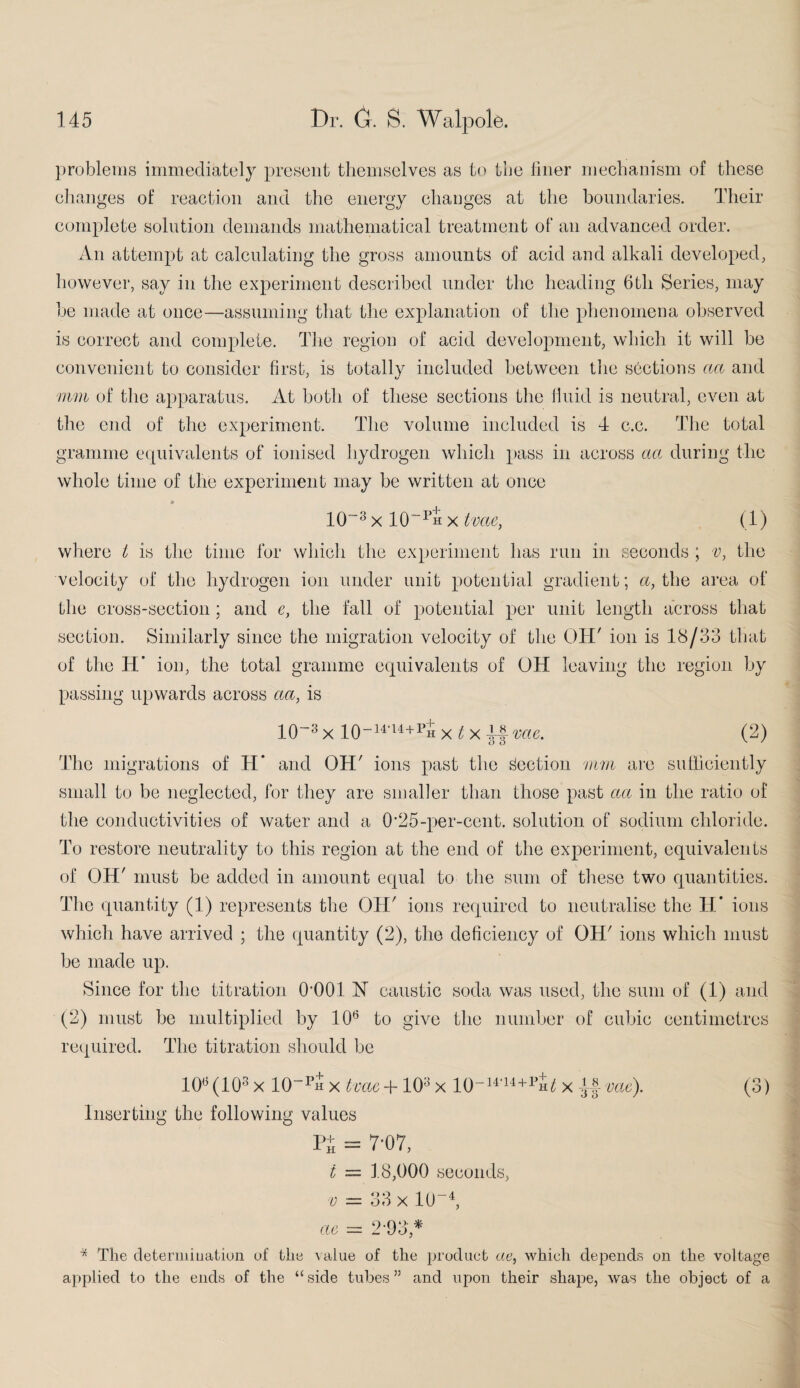 problems immediately present themselves as to toe liner mechanism of these changes of reaction and the energy changes at the boundaries. Their complete solution demands mathematical treatment of an advanced order. An attempt at calculating the gross amounts of acid and alkali developed, however, say in the experiment described under the heading 6tli Series, may be made at once—assuming that the explanation of the phenomena observed is correct and complete. The region of acid development, which it will be convenient to consider first, is totally included between the sections aa and mm of the apparatus. At both of these sections the fluid is neutral, even at the end of the experiment. The volume included is 4 c.c. The total gramme equivalents of ionised hydrogen which pass in across a a during the whole time of the experiment may be written at once 10~3 x 10“ph x tvae, (1) where t is the time for which the experiment has run in seconds ; v, the velocity of the hydrogen ion under unit potential gradient; a, the area of the cross-section; and e, the fall of potential per unit length across that section. Similarly since the migration velocity of the OH' ion is 18/33 that of the H* ion, the total gramme equivalents of OH leaving the region by passing upwards across aa, is 1CT3 x 10~14'14+1>h x t x 4f me. (2) The migrations of H’ and OH' ions past the Section mm are sufficiently small to be neglected, for they are smaller than those past aa in the ratio of the conductivities of water and a 025-per-cent, solution of sodium chloride. To restore neutrality to this region at the end of the experiment, equivalents of OH' must be added in amount equal to the sum of these two quantities. The quantity (1) represents the OH' ions required to neutralise the H* ions which have arrived ; the quantity (2), the deficiency of OH' ions which must be made up. Since for the titration OQOl N caustic soda was used, the sum of (1) and (2) must be multiplied by 106 to give the number of cubic centimetres required. The titration should be 10B (103 x 10-pS X tvae + 103 x 10-14'I4+1 Hi x if me). (3) Inserting the following values Pi - 7*07, t = 18,000 seconds, v = 33 x ltr4, ae = 2-93* * The determination of the value of the product tie, which depends on the voltage applied to the ends of the “side tubes” and upon their shape, was the object of a