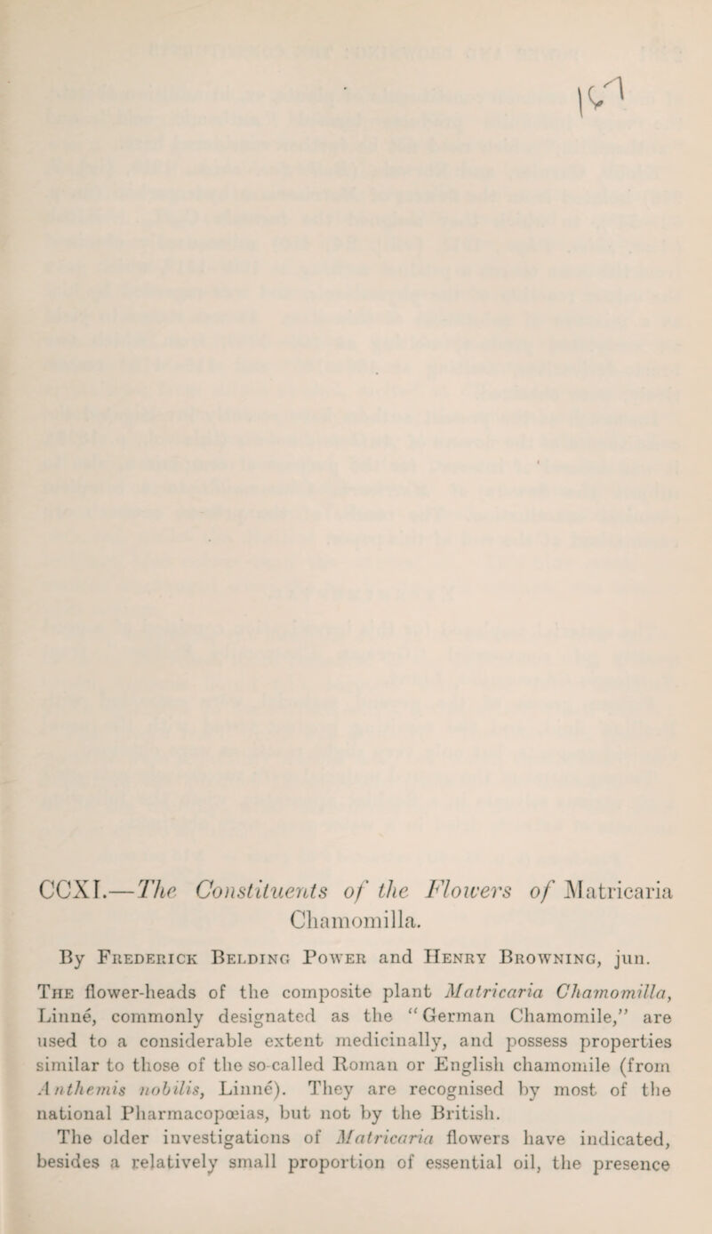 ccxr. The Constituents of the Flowers of Matricaria Chamomilla. By Frederick Bedding Power and Henry Browning, jun. The flower-heads of the composite plant Matricaria Chamomilla, Linne, commonly designated as the “ German Chamomile,” are used to a considerable extent medicinally, and possess properties similar to those of the so called Roman or English chamomile (from Anthemis nobilis, Linne). They are recognised by most of the national Pharmacopoeias, but not by the British. The older investigations of Matricaria flowers have indicated, besides a relatively small proportion of essential oil, the presence