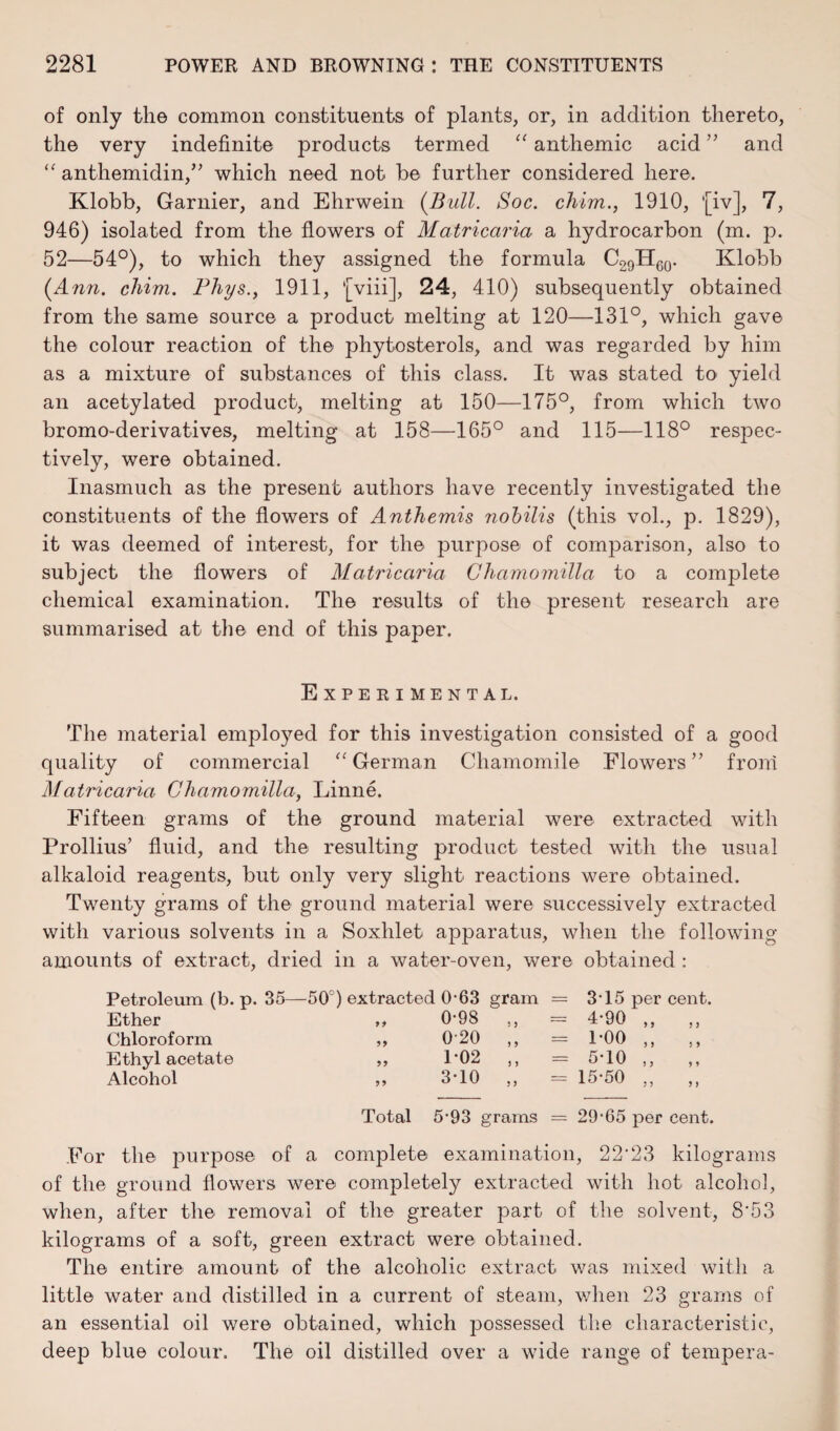 of only the common constituents of plants, or, in addition thereto, the very indefinite products termed “ anthemic acid” and “ anthemidin,” which need not be further considered here. Klobb, Gamier, and Ehrwein (Bull. Soc. chim., 1910, *[iv], 7, 946) isolated from the flowers of Matricaria a hydrocarbon (m. p. 52—54°), to which they assigned the formula C29H60. Klobb (Ann. chim. Phys., 1911, '[viii], 24, 410) subsequently obtained from the same source a product melting at 120—131°, which gave the colour reaction of the phytosterols, and was regarded by him as a mixture of substances of this class. It was stated to yield an acetylated product, melting at 150—175°, from which two bromo-derivatives, melting at 158—165° and 115—118° respec¬ tively, were obtained. Inasmuch as the present authors have recently investigated the constituents of the flowers of Anthemis nobilis (this vol., p. 1829), it was deemed of interest, for the purpose of comparison, also to subject the flowers of Matricaria Chamomilla to a complete chemical examination. The results of the present research are summarised at the end of this paper. Experimental. The material employed for this investigation consisted of a good quality of commercial “ German Chamomile Flowers ” from Matricaria Chamomilla, Linne. Fifteen grams of the ground material were extracted with Prollius’ fluid, and the resulting product tested with the usual alkaloid reagents, but only very slight reactions were obtained. Twenty grams of the ground material were successively extracted with various solvents in a Soxhlet apparatus, when the following amounts of extract, dried in a water-oven, were obtained : Petroleum (b. p. 35—50°) extracted 0-63 gram Ether yy 0-98 Chloroform yy 0-20 ,, Ethyl acetate yy 1-02 ,, Alcohol yy 3-10 „ 315 4- 90 1-00 5- 10 15-50 per cent. y y y y y y 5 y y y y y yy y y Total 5-93 grams = 29-65 per cent. For the purpose of a complete examination, 22'23 kilograms of the ground flowers were completely extracted with hot alcohol, when, after the removal of the greater part of the solvent, 8*53 kilograms of a soft, green extract were obtained. The entire amount of the alcoholic extract was mixed with a little water and distilled in a current of steam, when 23 grams of an essential oil were obtained, which possessed the characteristic, deep blue colour. The oil distilled over a wide range of tempera-