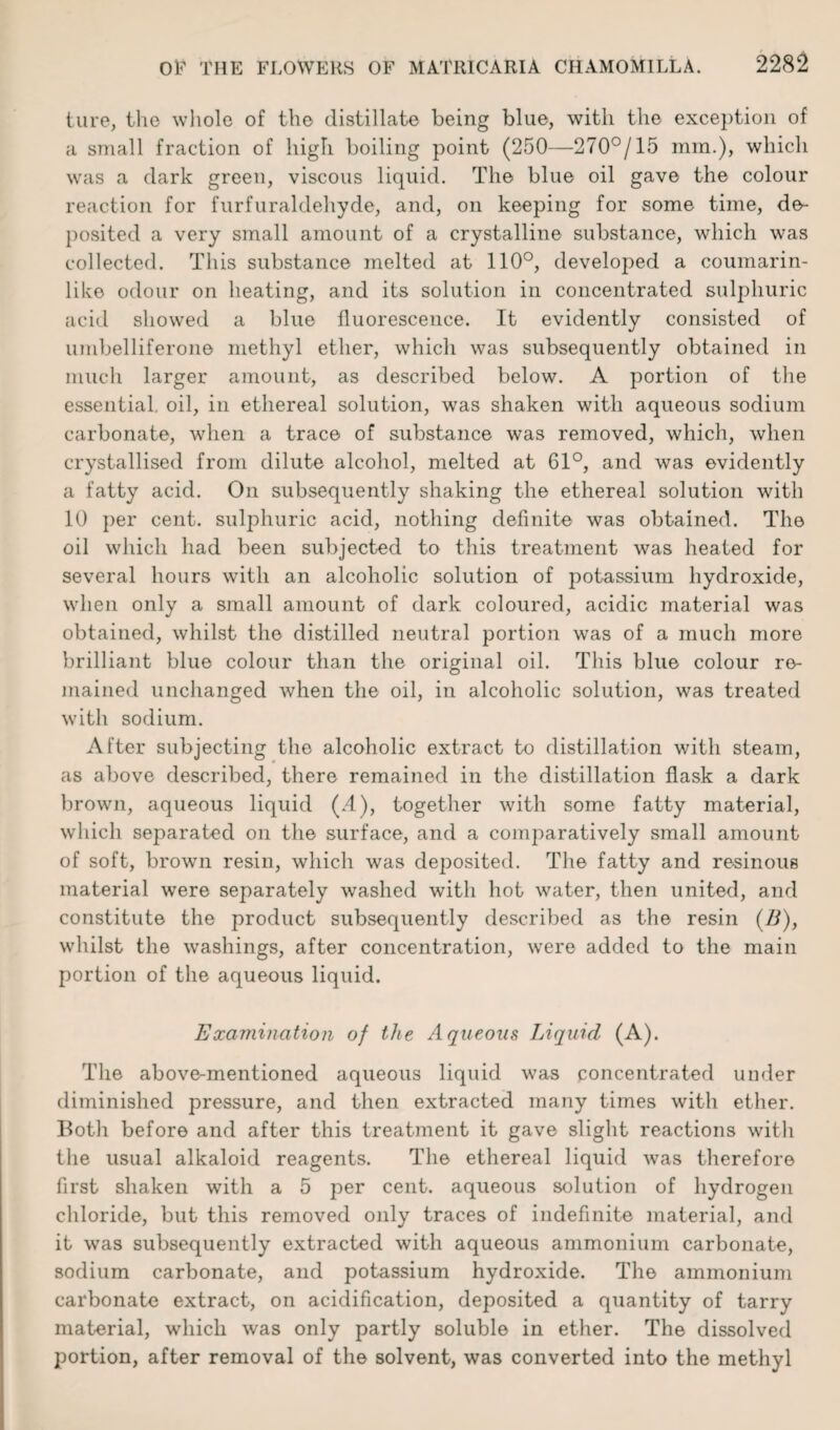 ture, the whole of the distillate being blue, with the exception of a small fraction of high boiling point (250—270°/15 mm.), which was a dark green, viscous liquid. The blue oil gave the colour reaction for furfuraldehyde, and, on keeping for some time, de¬ posited a very small amount of a crystalline substance, which was collected. This substance melted at 110°, developed a coumarin- like odour on heating, and its solution in concentrated sulphuric acid showed a blue fluorescence. It evidently consisted of umbelliferone methyl ether, which was subsequently obtained in much larger amount, as described below. A portion of the essential, oil, in ethereal solution, was shaken with aqueous sodium carbonate, when a trace of substance was removed, which, when crystallised from dilute alcohol, melted at 61°, and was evidently a fatty acid. On subsequently shaking the ethereal solution with 10 per cent, sulphuric acid, nothing definite was obtained. The oil which had been subjected to this treatment was heated for several hours with an alcoholic solution of potassium hydroxide, when only a small amount of dark coloured, acidic material was obtained, whilst the distilled neutral portion was of a much more brilliant blue colour than the original oil. This blue colour re¬ mained unchanged when the oil, in alcoholic solution, was treated with sodium. After subjecting the alcoholic extract to distillation with steam, as above described, there remained in the distillation flask a dark brown, aqueous liquid (.4), together with some fatty material, which separated on the surface, and a comparatively small amount of soft, brown resin, which was deposited. The fatty and resinous material were separately washed with hot water, then united, and constitute the product subsequently described as the resin (/I), whilst the washings, after concentration, were added to the main portion of the aqueous liquid. Examination of the Aqueous Liquid (A). The above-mentioned aqueous liquid was concentrated under diminished pressure, and then extracted many times with ether. Both before and after this treatment it gave slight reactions witli the usual alkaloid reagents. The ethereal liquid was therefore first shaken with a 5 per cent, aqueous solution of hydrogen chloride, but this removed only traces of indefinite material, and it was subsequently extracted with aqueous ammonium carbonate, sodium carbonate, and potassium hydroxide. The ammonium carbonate extract, on acidification, deposited a quantity of tarry material, which was only partly soluble in ether. The dissolved portion, after removal of the solvent, was converted into the methyl