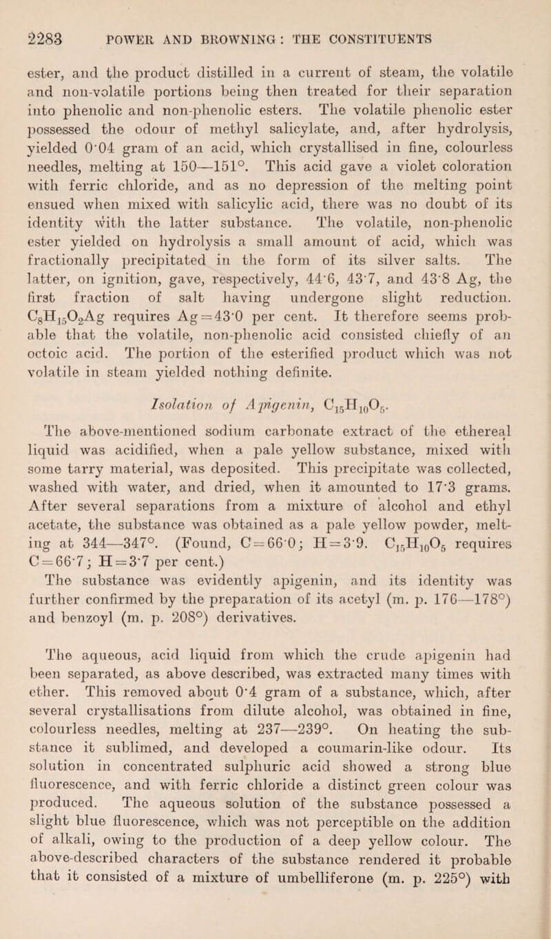 ester, and the product distilled in a current of steam, the volatile and non-volatile portions being then treated for their separation into phenolic and non-phenolic esters. The volatile phenolic ester jmssessed the odour of methyl salicylate, and, after hydrolysis, yielded O'04 gram of an acid, which crystallised in fine, colourless needles, melting at 150—151°. This acid gave a violet coloration with ferric chloride, and as no depression of the melting point ensued when mixed with salicylic acid, there was no doubt of its identity with the latter substance. The volatile, non-phenolic ester yielded on hydrolysis a small amount of acid, which was fractionally precipitated in the form of its silver salts. The latter, on ignition, gave, respectively, 44'6, 43'7, and 43'8 Ag, the first fraction of salt having undergone slight reduction. C8HI502Ag requires Ag = 43'0 per cent. It therefore seems prob¬ able that the volatile, non-phenolic acid consisted chiefly of an octoic acid. The portion of the esterified product which was not volatile in steam yielded nothing definite. Isolation of Ajrigenm, C15H10O5. The above-mentioned sodium carbonate extract of the ethereal liquid was acidified, when a pale yellow substance, mixed with some tarry material, was deposited. This j^recipitate was collected, washed with water, and dried, when it amounted to 17'3 grams. After several separations from a mixture of alcohol and ethyl acetate, the substance was obtained as a pale yellow jmwder, melt¬ ing at 344—347°. (Found, C = 66'0; II = 39. C15H]0Ch requires C = 66'7; H = 3-7 per cent.) The substance was evidently apigenin, and its identity was further confirmed by the preparation of its acetyl (m. p. 176—178°) and benzoyl (m. p. 208°) derivatives. The aqueous, acid liquid from which the crude apigenin had been separated, as above described, was extracted many times with ether. This removed about 0*4 gram of a substance, which, after several crystallisations from dilute alcohol, was obtained in fine, colourless needles, melting at 237—239°. On heating the sub¬ stance it sublimed, and developed a coumarin-like odour. Its solution in concentrated sulphuric acid showed a strong blue fluorescence, and with ferric chloride a distinct green colour was produced. The aqueous solution of the substance possessed a slight blue fluorescence, which was not perceptible on the addition of alkali, owing to the production of a deep yellow colour. The above-described characters of the substance rendered it probable that it consisted of a mixture of umbelliferone (m. p. 225°) with