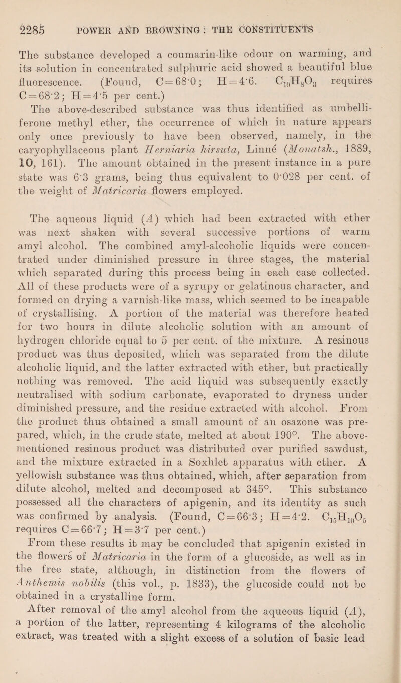 The substance developed a coumarin-like odour on warming, and its solution in concentrated sulphuric acid showed a beautiful blue fluorescence. (Found, C = 68'0; H = 4'6. C10H8O3 requires C = 68'2; H = 4'5 per cent.) The above-described substance was thus identified as umbelli- ferone methyl ether, the occurrence of which in nature appears only once previously to have been observed, namely, in the caryophyllaceous plant IIerniaria hirsuta, Linne (Monatsh., 1889, 10, 161). The amount obtained in the present instance in a pure state was 6‘3 grams, being thus equivalent to 0'028 per cent, of the weight of Matricaria flowers employed. The aqueous liquid (A) which had been extracted with ether was next shaken with several successive portions of warm amyl alcohol. The combined amyl-alcoholic liquids were concen¬ trated under diminished pressure in three stages, the material which separated during this process being in each case collected. All of these products were of a syrupy or gelatinous character, and formed on drjdng a varnish-like mass, which seemed to be incapable of crystallising. A portion of the material was therefore heated for two hours in dilute alcoholic solution with an amount of hydrogen chloride equal to 5 per cent, of the mixture. A resinous product was thus deposited, which was separated from the dilute alcoholic liquid, and the latter extracted with ether, but practically nothing was removed. The acid liquid was subsequently exactly neutralised with sodium carbonate, evaporated to dryness under diminished pressure, and the residue extracted with alcohol. From the product thus obtained a small amount of an osazone was pre¬ pared, which, in the crude state, melted at about 190°. The above- mentioned resinous product was distributed over purified sawdust, and the mixture extracted in a Soxlilet apparatus with ether. A yellowish substance was thus obtained, which, after separation from dilute alcohol, melted and decomposed at 345°. This substance possessed all the characters of apigenin, and its identity as such was confirmed by analysis. (Found, C = 66‘3; II = 4'2. CI5II10O5 requires C = 66'7; H — 3 7 per cent.) From these results it may be concluded that apigenin existed in the flowers of Matricaria in the form of a glucoside, as well as in the free state, although, in distinction from the flowers of Anthemis nobilis (this voh, p. 1833), the glucoside could not be obtained in a crystalline form. After removal of the amyl alcohol from the aqueous liquid (A), a portion of the latter, representing 4 kilograms of the alcoholic extract, was treated with a slight excess of a solution of basic lead