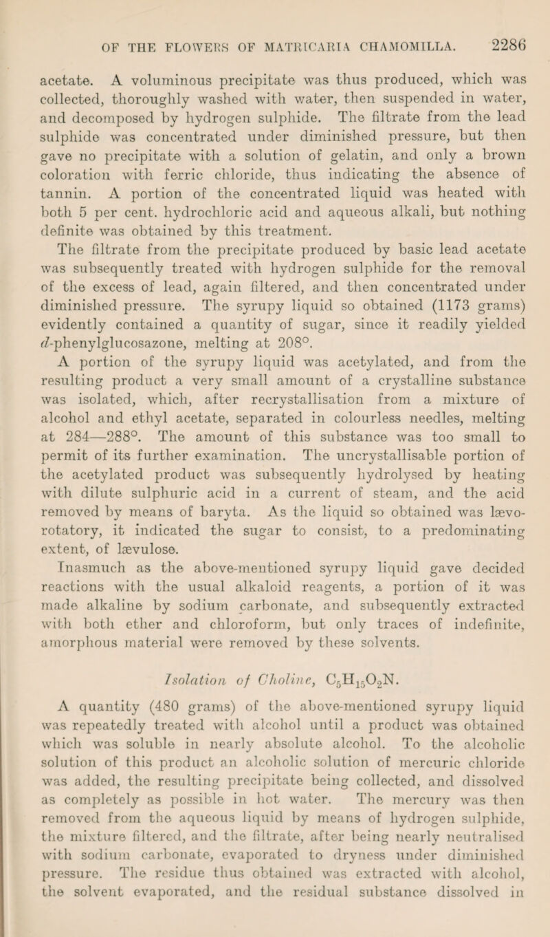 acetate. A voluminous precipitate was thus produced, which was collected, thoroughly washed with water, then suspended in water, and decomposed by hydrogen sulphide. The fdtrate from the lead sulphide was concentrated under diminished pressure, but then gave no precipitate with a solution of gelatin, and only a brown coloration with ferric chloride, thus indicating the absence of tannin. A portion of the concentrated liquid was heated with both 5 per cent, hydrochloric acid and aqueous alkali, but nothing definite was obtained by this treatment. The filtrate from the precipitate produced by basic lead acetate was subsequently treated with hydrogen sulphide for the removal of the excess of lead, again filtered, and then concentrated under diminished pressure. The syrupy liquid so obtained (1173 grams) evidently contained a quantity of sugar, since it readily yielded r7-phenylglucosazone, melting at 208°. A portion of the syrupy liquid was acetylated, and from the resulting product a very small amount of a crystalline substance was isolated, which, after recrystallisation from a mixture of alcohol and ethyl acetate, separated in colourless needles, melting at 284—288°. The amount of this substance was too small to permit of its further examination. The uncrystallisable portion of the acetylated product was subsequently hydrolysed by heating with dilute sulphuric acid in a current of steam, and the acid removed by means of baryta. As the liquid so obtained was lsevo- rotatory, it indicated the sugar to consist, to a predominating extent, of laevulose. Inasmuch as the above-mentioned syrupy liquid gave decided reactions with the usual alkaloid reagents, a portion of it was made alkaline by sodium carbonate, and subsequently extracted with botli ether and chloroform, but only traces of indefinite, amorphous material were removed by these solvents. Isolation of Choline, C5H1502N. A quantity (480 grams) of the above-mentioned syrupy liquid was repeatedly treated with alcohol until a product was obtained which was soluble in nearly absolute alcohol. To the alcoholic solution of this product an alcoholic solution of mercuric chloride was added, the resulting precipitate being collected, and dissolved as completely as possible in hot water. The mercury was then removed from the aqueous liquid by means of hydrogen sulphide, the mixture filtered, and the filtrate, after being nearly neutralised with sodium carbonate, evajmrated to dryness under diminished pressure. The residue thus obtained was extracted with alcohol, the solvent evaporated, and the residual substance dissolved in