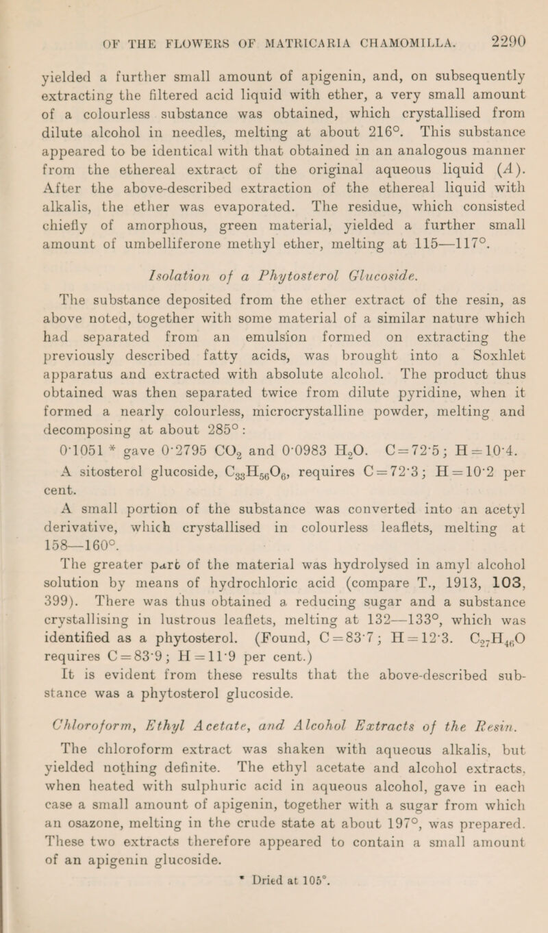 yielded a further small amount of apigenin, and, on subsequently extracting the filtered acid liquid with ether, a very small amount of a colourless substance was obtained, which crystallised from dilute alcohol in needles, melting at about 216°. This substance appeared to be identical with that obtained in an analogous manner from the ethereal extract of the original aqueous liquid (/l). After the above-described extraction of the ethereal liquid with alkalis, the ether was evaporated. The residue, which consisted chiefly of amorphous, green material, yielded a further small amount of umbelliferone methyl ether, melting at 115—117°. Isolation of a Phytosterol Glucoside. The substance deposited from the ether extract of the resin, as above noted, together with some material of a similar nature which had separated from an emulsion formed on extracting the previously described fatty acids, was brought into a Soxhlet apparatus and extracted with absolute alcohol. The product thus obtained was then separated twice from dilute pyridine, when it formed a nearly colourless, microcrystalline powder, melting and decomposing at about 285° : 0-1051 * gave 0*2795 C02 and 0*0983 H20. C = 72*5; H = 10*4. A sitosterol glucoside, C33H5606, requires C = 72*3; H = 10*2 per cent. A small portion of the substance was converted into an acetyl derivative, which crystallised in colourless leaflets, melting at 158—160°. The greater pare of the material was hydrolysed in amyl alcohol solution by means of hydrochloric acid (compare T., 1913, 103, 399). There was thus obtained a reducing sugar and a substance crystallising in lustrous leaflets, melting at 132—133°, which was identified as a phytosterol. (Found, C = 83*7; H = 12*3. C.?7H460 requires C = 83*9; H = ll*9 per cent.) It is evident from these results that the above-described sub¬ stance was a phytosterol glucoside. Chloroform, Ethyl Acetate, and Alcohol Extracts of the Resin. The chloroform extract was shaken with aqueous alkalis, but yielded nothing definite. The ethyl acetate and alcohol extracts, when heated with sulphuric acid in aqueous alcohol, gave in each case a small amount of apigenin, together with a sugar from which an osazone, melting in the crude state at about 197°, was prepared. These two extracts therefore appeared to contain a small amount of an apigenin glucoside.