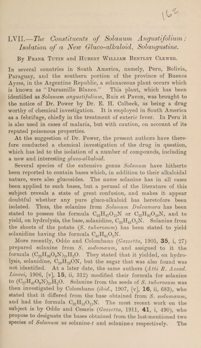 —The Constituents of Solanum Angustifolium: Isolation of a New Gluco-alkaloid, Solangustine. By Frank Tutin and Hubert William Bentley Clewer. In several countries in South America, namely, Peru, Bolivia, Paraguay, and the southern portion of the province of Buenos Ayres, in the Argentine Bepublic, a solanaceous plant occurs which is known as “ Duraznillo Blanco.’’ This plant, which has been identified as Solanum angustifolium, Ruiz et Pavon, was brought to tho notice of Dr. Power by Dr. E. H. Colbeck, as being a drug worthy of chemical investigation. It is employed in South America as a febrifuge, chiefly in the treatment of enteric fever. In Peru it is also used in cases of malaria, but with caution, on account of its reputed poisonous properties. At the suggestion of Dr. Power, the present authors have there¬ fore conducted a chemical investigation of the drug in question, which has led to the isolation of a number of compounds, including a new and interesting gluco-alkaloid. Several species of the extensive genus Solanum have hitherto been reported to contain bases which, in addition to their alkaloidal nature, were also glucosides. The name solanine has in all cases been applied to such bases, but a perusal of the literature of this subject reveals a state of great confusion, and makes it appear doubtful whether any pure gluco-alkaloid has heretofore been isolated. Thus, the solanine from Solanum Dulcamara has been stated to possess the formula C42H87O15N or C52H92O18N, and to yield, on hydrolysis, the base, solanidine, C2eH4402N. Solanine from the shoots of the potato (S. tuberosum) has been stated to yield solanidine having the formula More recently, Oddo and Colombano {Gazzetta, 1905, 35, i, 27) prepared solanine from S. sodomceurn, and assigned to it the formula (C23ll3908N)2,II.20. They stated that it yielded, on hydro¬ lysis, solanidine, C^gll^gON, but the sugar that was also found was not identified. At a lat^r date, the same authors {^Atti R. Accad. Lincei, 1906, [v], 15, ii, 312) modified their formula for solanine to (C27H4709N)2,H20. Solanine from the seeds of S. tuberosum was then investigated by Colombano {ibid., 1907, [v], 16, ii, 683), who stated that it differed from the base obtained from S. sodomceurn, and had the formula C32ll5jOjjN. The most recent work on the subject is by Oddo and Cesaris {Gazzetta, 1911, 41, i, 490), who propose to designate the bases obtained from the last-mentioned two species of Solanum as solanine-^ and solanine-s respectively. The