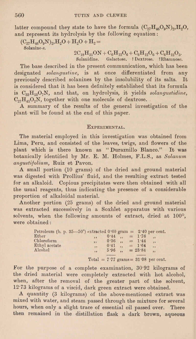 latter compound they state to have the formula (C27H4g09N)2,H20, and represent its hydrolysis by the following equation: (C27H4g09N)2,H20 + H2O + H2 == Solauine-5. aCisHaiON + CcHijOe + Solanidine. Galactose. ? Dextrose. ?Rhamiiose. The base described in the present communication, which has been designated solangustine, is at once differentiated from any previously described solanines by the insolubility of its salts. It is considered that it has been definitely established that its formula is C33H53O7N, and that, on hydrolysis, it yields solangustidine, C27H43O2N, together with one molecule of dextrose. A summary of the results of the general investigation of the plant will be found at the end of this paper. Experimental. The material employed in this investigation was obtained from Lima, Peru, and consisted of the leaves, twigs, and flowers of the plant which is there known as Duraznillo Blanco.” It was botanically identified by Mr. E. M. Holmes, F.L.S., as Solanum angustifolium, Buiz et Pavon. A small portion (10 grams) of the dried and ground material was digested with Prollius’ fluid, and the resulting extract tested for an alkaloid. Copious precipitates were then obtained with all the usual reagents, thus indicating the presence of a considerable proportion of alkaloidal material. Another portion (25 grams) of the dried and ground material was extracted successively in a Soxhlet apparatus with various solvents, when the following amounts of extract, dried at 100°, were obtained; Petroleum (b, p. 35—50°) extracted 0*60 gram == 2-40 per cent. Ether ,, 0-44 „ - 176 )) Chloroform ,, 0-36 „ = 1-44 5 1 Ethyl acetate ,, 0-41 „ - 1-64 > Alcohol ,, 5*96 „ = 23-84 Total = 777 grams= 31'08 percent. For the purpose of a complete examination, 30'92 kilograms of the dried material were completely extracted with hot alcohol, when, after the removal of the greater part of the solvent, 12’73 kilograms of a viscid, dark green extract were obtained. A quantity (3 kilograms) of the above-mentioned extract was mixed with water, and steam passed through the mixture for several hours, when only a slight trace of essential oil passed over. There then remained in the distillation flask a dark brown, aqueous