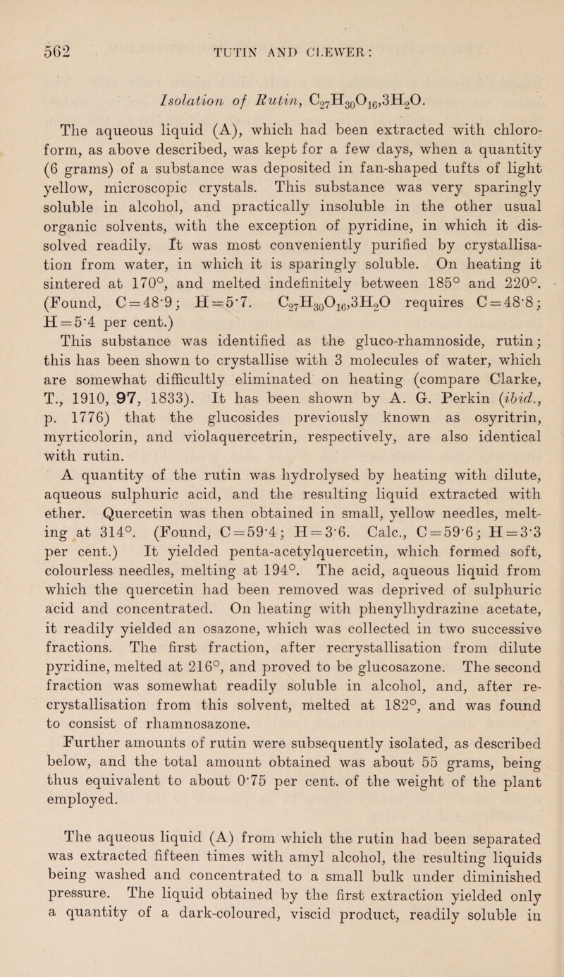 Isolation of Rutin, C27H3oO20,3H2O. The aqueous liquid (A), which had been extracted with chloro¬ form, as above described, was kept for a few days, when a quantity (6 grams) of a substance was deposited in fan-shaped tufts of light yellow, microscopic crystals. This substance was very sparingly soluble in alcohol, and practically insoluble in the other usual organic solvents, with the exception of pyridine, in which it dis¬ solved readily. It was most conveniently purified by crystallisa¬ tion from water, in which it is sparingly soluble. On heating it sintered at 170°, and melted indefinitely between 185° and 220°. (Found, C=:48’9; H=:5'7. C27H3oOi6,3H20 requires C = 48'8; H = 5‘4 per cent.) This substance was identified as the gluco-rhamnoside, rutin; this has been shown to crystallise with 3 molecules of water, which are somewhat difficultly eliminated on heating (compare Clarke, T., 1910, 97, 1833). It has been shown by A. G. Perkin (ihid., p. 1776) that the glucosides previously known as osyritrin, myrticolorin, and violaquercetrin, respectively, are also identical with rutin. A quantity of the rutin was hydrolysed by heating with dilute, aqueous sulphuric acid, and the resulting liquid extracted with ether. Quercetin was then obtained in small, yellow needles, melt¬ ing at 314°. (Found, C = 59'4; II = 3’6. Calc., C = 59'6; H = 3‘3 per cent.) It yielded penta-acetylquercetin, which formed soft, colourless needles, melting at 194°. The acid, aqueous liquid from which the quercetin had been removed was deprived of sulphuric acid and concentrated. On heating with phenylhydrazine acetate, it readily yielded an osazone, which was collected in two successive fractions. The first fraction, after recrystallisation from dilute pyridine, melted at 216°, and proved to be glucosazone. The second fraction was somewhat readily soluble in alcohol, and, after re¬ crystallisation from this solvent, melted at 182°, and was found to consist of rhamnosazone. Further amounts of rutin were subsequently isolated, as described below, and the total amount obtained was about 55 grams, being thus equivalent to about 0‘75 per cent, of the weight of the plant employed. The aqueous liquid (A) from which the rutin had been separated was extracted fifteen times with amyl alcohol, the resulting liquids being washed and concentrated to a small bulk under diminished pressure. The liquid obtained by the first extraction yielded only a quantity of a dark-coloured, viscid product, readily soluble in