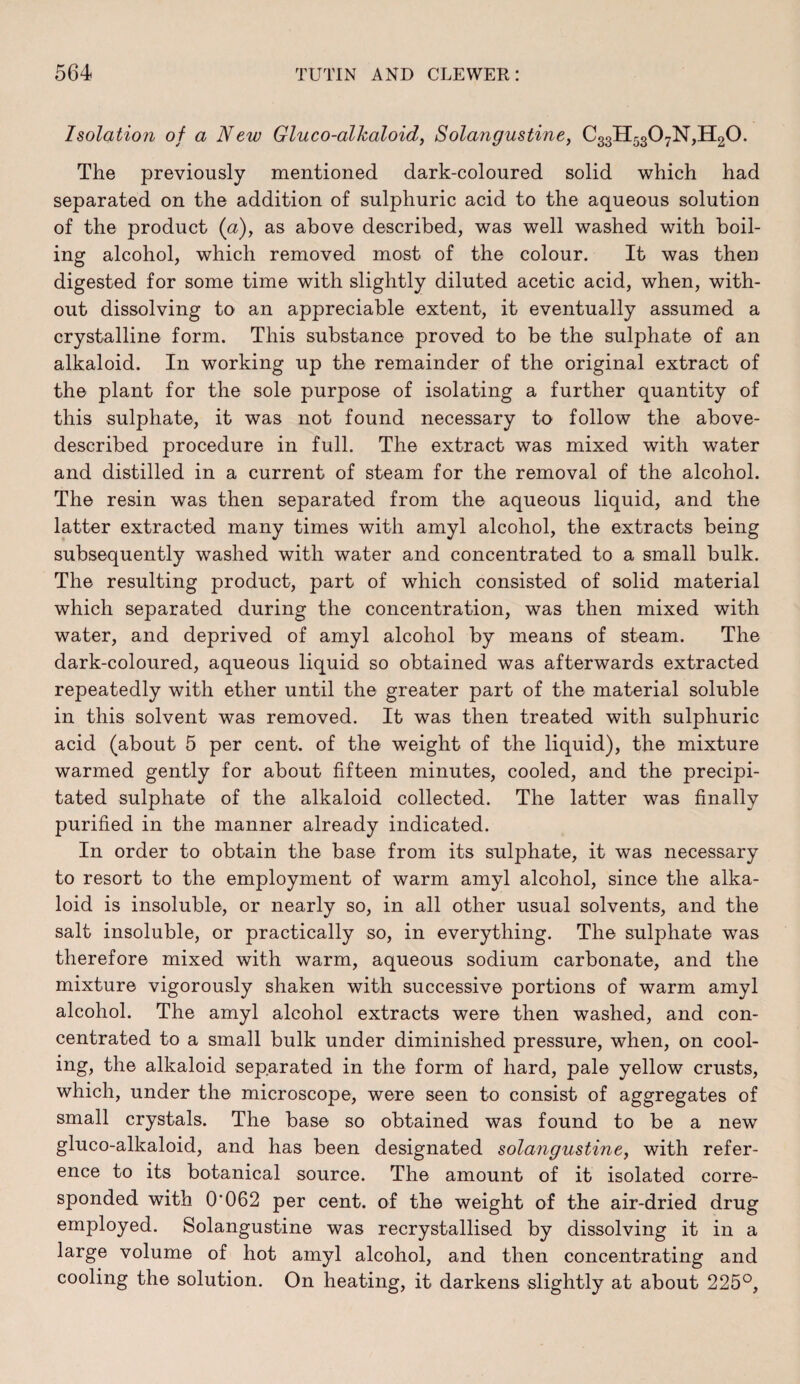 Isolation of a New Gluco-alkaloidj Solangustine, C33H5307N,H20. The previously mentioned dark-coloured solid which had separated on the addition of sulphuric acid to the aqueous solution of the product (a), as above described, was well washed with boil¬ ing alcohol, which removed most of the colour. It was then digested for some time with slightly diluted acetic acid, when, with¬ out dissolving to an appreciable extent, it eventually assumed a crystalline form. This substance proved to be the sulphate of an alkaloid. In working up the remainder of the original extract of the plant for the sole purpose of isolating a further quantity of this sulphate, it was not found necessary to follow the above- described procedure in full. The extract was mixed with water and distilled in a current of steam for the removal of the alcohol. The resin was then separated from the aqueous liquid, and the latter extracted many times with amyl alcohol, the extracts being subsequently washed with water and concentrated to a small bulk. The resulting product, part of which consisted of solid material which separated during the concentration, was then mixed with water, and deprived of amyl alcohol by means of steam. The dark-coloured, aqueous liquid so obtained was afterwards extracted repeatedly with ether until the greater part of the material soluble in this solvent was removed. It was then treated with sulphuric acid (about 5 per cent, of the weight of the liquid), the mixture warmed gently for about fifteen minutes, cooled, and the precipi¬ tated sulphate of the alkaloid collected. The latter was finally purified in the manner already indicated. In order to obtain the base from its sulphate, it was necessary to resort to the employment of warm amyl alcohol, since the alka¬ loid is insoluble, or nearly so, in all other usual solvents, and the salt insoluble, or practically so, in everything. The sulphate was therefore mixed with warm, aqueous sodium carbonate, and the mixture vigorously shaken with successive portions of warm amyl alcohol. The amyl alcohol extracts were then washed, and con¬ centrated to a small bulk under diminished pressure, when, on cool¬ ing, the alkaloid separated in the form of hard, pale yellow crusts, which, under the microscope, were seen to consist of aggregates of small crystals. The base so obtained was found to be a new gluco-alkaloid, and has been designated solangustine, with refer¬ ence to its botanical source. The amount of it isolated corre¬ sponded with 0‘062 per cent, of the weight of the air-dried drug employed. Solangustine was recrystallised by dissolving it in a large volume of hot amyl alcohol, and then concentrating and cooling the solution. On heating, it darkens slightly at about 225°,