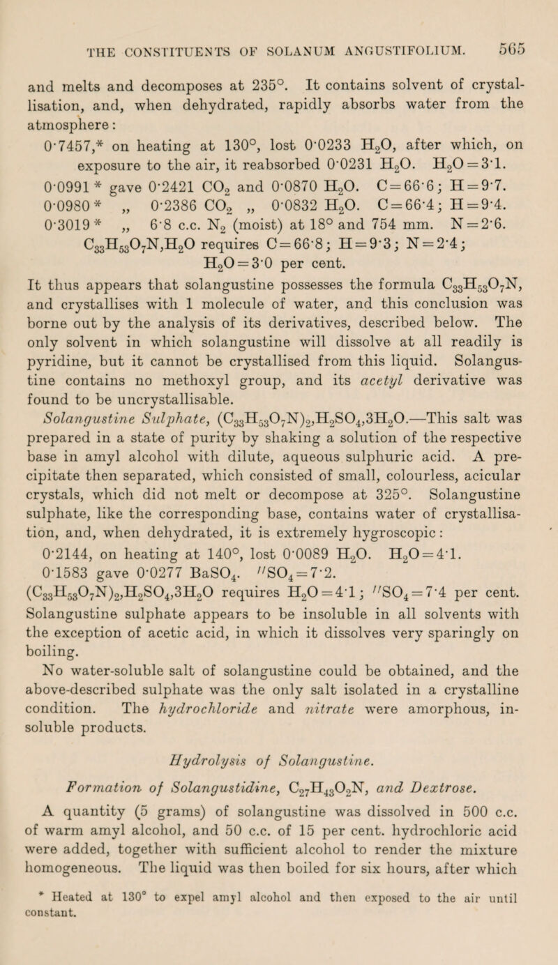 and melts and decomposes at 235°. It contains solvent of crystal¬ lisation, and, when dehydrated, rapidly absorbs water from the atmosphere: 0’7457,* on heating at 130°, lost 0*0233 H2O, after which, on exposure to the air, it reabsorbed 0*0231 H2O. H20 = 3*l. 0*0991 * gave 0*2421 CO2 and 0*0870 HgO. C = 66*6; H = 9*7. 0*0980* „ 0*2386 002 „ 0*0832 H2O. 0 = 66*4; H = 9*4. 0*3019* „ 6*8 c.c. N2 (moist) at 18° and 754 mm. N = 2*6. 033H5307N,H20 requires 0=66*8; H = 9*3; N = 2*4; H20 = 3*0 per cent. It thus appears that solangustine possesses the formula ^33^53^7^? and crystallises with 1 molecule of water, and this conclusion was borne out by the analysis of its derivatives, described below. The only solvent in which solangustine will dissolve at all readily is pyridine, but it cannot be crystallised from this liquid. Solangus¬ tine contains no methoxyl group, and its acetyl derivative was found to be uncrystallisable. Solangustine Sulphate, (033H5307N)2jH2S04,3Il20.—This salt was prepared in a state of purity by shaking a solution of the respective base in amyl alcohol with dilute, aqueous sulphuric acid. A pre¬ cipitate then separated, which consisted of small, colourless, acicular crystals, which did not melt or decompose at 325°. Solangustine sulphate, like the corresponding base, contains water of crystallisa¬ tion, and, when dehydrated, it is extremely hygroscopic: 0*2144, on heating at 140°, lost 0*0089 II2O. H20 = 4*l. 0*1583 gave 0*0277 BaS04. '/S04 = 7*2. (C33H5307N)2,Il2S04,3H20 requires H20 = 4*l; '^S04 = 7*4 per cent. Solangustine sulphate appears to be insoluble in all solvents with the exception of acetic acid, in which it dissolves very sparingly on boiling. No water-soluble salt of solangustine could be obtained, and the above-described sulphate was the only salt isolated in a crystalline condition. The hydrochloride and nitrate were amorphous, in¬ soluble products. Hydrolysis of Solangustine. Formation of Solangustidine, C27II43O2N, and Dextrose. A quantity (5 grams) of solangustine was dissolved in 500 c.c. of warm amyl alcohol, and 50 c.c. of 15 per cent, hydrochloric acid were added, together with sufficient alcohol to render the mixture homogeneous. The liquid was then boiled for six hours, after which * Heated at 130° to expel amyl alcohol and then exposed to the air until constant.