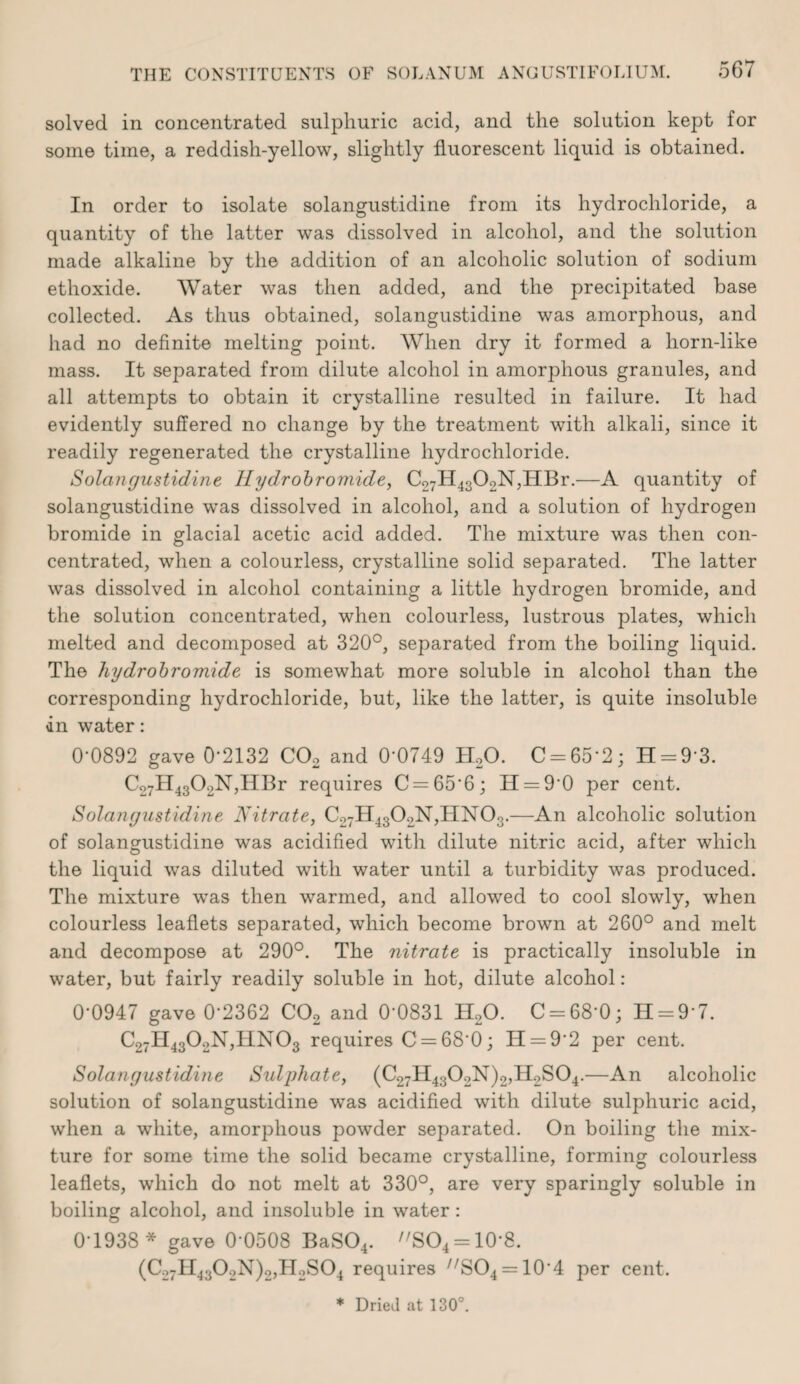 solved in concentrated sulphuric acid, and the solution kept for some time, a reddish-yellow, slightly fluorescent liquid is obtained. In order to isolate solangustidine from its hydrochloride, a quantity of the latter was dissolved in alcohol, and the solution made alkaline by the addition of an alcoholic solution of sodium ethoxide. Water was then added, and the precipitated base collected. As thus obtained, solangustidine was amorphous, and had no definite melting point. When dry it formed a horn-like mass. It separated from dilute alcohol in amorphous granules, and all attempts to obtain it crystalline resulted in failure. It had evidently suffered no change by the treatment with alkali, since it readily regenerated the crystalline hydrochloride. Solangustidine Ilydrohromide, C27H4302N,HBr.—A quantity of solangustidine was dissolved in alcohol, and a solution of hydrogen bromide in glacial acetic acid added. The mixture was then con¬ centrated, when a colourless, crystalline solid separated. The latter was dissolved in alcohol containing a little hydrogen bromide, and the solution concentrated, when colourless, lustrous plates, which melted and decomposed at 320°, separated from the boiling liquid. The hydrohromide is somewhat more soluble in alcohol than the corresponding hydrochloride, but, like the latter, is quite insoluble dn water: 0-0892 gave 0-2132 COo and 0-0749 ILO. C = 65-2; H = 9-3. C27ll4302N’,IIBr requires C = 65-6; 11 = 9-0 per cent. Solangustidine Nitrate, C27ll4302N,IIN03.—An alcoholic solution of solangustidine was acidified with dilute nitric acid, after which the liquid was diluted with water until a turbidity was produced. The mixture was then warmed, and allowed to cool slowly, when colourless leaflets separated, which become brown at 260° and melt and decompose at 290°. The nitrate is practically insoluble in water, but fairly readily soluble in hot, dilute alcohol; 0-0947 gave 0-2362 COg and 0-0831 H2O. C = 68-0; 11 = 9-7. C27H4302N,IIN03 requires C = 68-0; H = 9-2 per cent. Solangustidine Sulphate, (C27ll4302N)2,Il2S04.—An alcoholic solution of solangustidine was acidified with dilute sulphuric acid, when a white, amorphous powder separated. On boiling the mix¬ ture for some time the solid became crystalline, forming colourless leaflets, which do not melt at 330°, are very sparingly soluble in boiling alcohol, and insoluble in water: 0-1938 * gave 0-0508 BaS04. SO^ = 10’8. (C27H4302N)2,H2S04 requires ^''804 = 10-4 per cent.