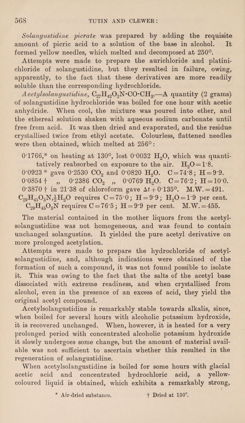 Solarigustidine 'picrate was prepared by adding the requisite amount of picric acid to a solution of the base in alcohol. It formed yellow needles, which melted and decomposed at 250°. Attempts were made to prepare the aurichloride and platini- chloride of solangustidine, but they resulted in failure, owing, apparently, to the fact that these derivatives are more readily soluble than the corresponding hydrochloride. Acetyholangustidine, C27H4202N*C0*CH3.—quantity (2 grams) of solangustidine hydrochloride was boiled for one hour with acetic anhydride. When cool, the mixture was poured into ether, and the ethereal solution shaken with aqueous sodium carbonate until free from acid. It was then dried and evaporated, and the residue crystallised twice from ethyl acetate. Colourless, flattened needles were then obtained, which melted at 256°: O’1766,* on heating at 130°, lost 0’0032 H2O, which was quanti¬ tatively reabsorbed on exposure to the air. 1120 = 1*8. 0-0923 * gave 0’2530 CO2 and 0’0820 H2O. C = 74’8; H = 9*9. 0-0854 1 „ 0-2386 CO2 „ 0*0769 H2O. 0 = 76*2; H = 10*0. 0*3870 t in 21*38 of chloroform gave A^ +0*135°. M.W. =491. C29ll4503N,JH20 requires C = 75*0; 11 = 9*9; 1120 = 1*9 per cent. C29H45O3N requires C = 76*5 ; 11 = 9*9 per cent. M.W. = 455. The material contained in the mother liquors from the acetyl- solangustidine was not homogeneous, and was found to contain unchanged solangustine. It yielded the pure acetyl derivative on more prolonged acetylation. Attempts were made to prepare the hydrochloride of acetyl- solangustidine, and, although indications were obtained of the formation of such a compound, it was not found possible to isolate it. This was owing to the fact that the salts of the acetyl base dissociated with extreme readiness, and when crystallised from alcohol, even in the presence of an excess of acid, they yield the original acetyl compound. Acetylsolangustidine is remarkably stable towards alkalis, since, when boiled for several hours with alcoholic potassium hydroxide, it is recovered unchanged. When, however, it is heated for a very prolonged period with concentrated alcoholic potassium hydroxide it slowly undergoes some change, but the amount of material avail¬ able was not sufficient to ascertain whether this resulted in the regeneration of solangustidine. When acetylsolangustidine is boiled for some hours with glacial acetic acid and concentrated hydrochloric acid, a yellow- coloured liquid is obtained, which exhibits a remarkably strong, * Air-dried substance. t Dried at 130°,