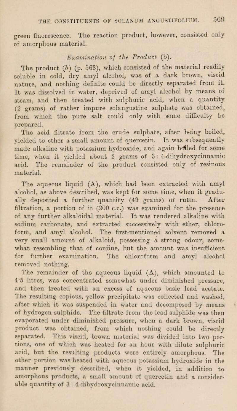 green fluorescence. The reaction product, however, consisted only of amorphous material. Examinatioji of the Product (b). The product (&) (p. 563), which consisted of the material readily soluble in cold, dry amyl alcohol, was of a dark brown, viscid nature, and nothing definite could be directly separated from it. It was dissolved in water, deprived of amyl alcohol by means of steam, and then treated with sulphuric acid, when a quantity (2 grams) of rather impure solangustine sulphate was obtained, from which the pure salt could only with some difficulty be prepared. The acid filtrate from the crude sulphate, after being boiled, yielded to ether a small amount of quercetin. It was subsequently made alkaline with potassium hydroxide, and again bdfled for some time, when it yielded about 2 grams of 3: 4-dihydroxycinnamic acid. The remainder of the product consisted only of resinous material. The aqueous liquid (A), which had been extracted with amyl alcohol, as above described, was kept for some time, when it gradu¬ ally deposited a further quantity (49 grams') of rutin. After filtration, a portion of it (200 c.c.) was examined for the presence of any further alkaloidal material. It was rendered alkaline with sodium carbonate, and extracted successively with ether, chloro¬ form, and amyl alcohol. The first-mentioned solvent removed a very small amount of alkaloid, possessing a strong odour, some¬ what resembling that of coniine, but the amount was insufficient for further examination. The chloroform and amyl alcohol removed nothing. The remainder of the aqueous liquid (A), which amounted to 4‘5 litres, was concentrated somewhat under diminished pressure, and then treated with an excess of aqueous basic lead acetate. The resulting copious, yellow precipitate was collected and washed, after which it was suspended in water and decomposed by means of hydrogen sulphide. The filtrate from the lead sulphide was then evaporated under diminished pressure, when a dark brown, viscid product was obtained, from which nothing could be directly separated. This viscid, brown material was divided into two por¬ tions, one of which was heated for an hour with dilute sulphuric acid, but the resulting products were entirely amorphous. The other portion was heated with aqueous potassium hydroxide in the manner previously described, when it yielded, in addition to amorphous products, a small amount of quercetin and a consider¬ able quantity of 3 : 4-dihydroxycinnamic acid.