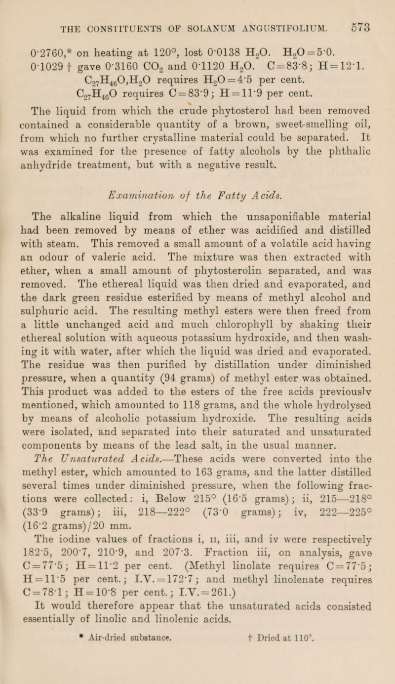 0'2760,* on heating at 120°, lost 0'0138 HgO. H2O = 5’0. 0-1029 t gave 0-3160 COo and 0-1120 HoO. C = 83-8; H = 12-l. C27H460,H20 requires H20 = 4-5 per cent. C07H46O requires C = 83-9; H = ll-9 per cent. The liquid from which the crude phytosterol had been removed contained a considerable quantity of a brown, sweet-smelling oil, from which no further crystalline material could be separated. It was examined for the presence of fatty alcohols by the phthalic anhydride treatment, but with a negative result. Examination of the Fatty Acids. The alkaline liquid from which the unsaponifiable material had been removed by means of ether was acidified and distilled with steam. This removed a small amount of a volatile acid having an odour of valeric acid. The mixture was then extracted with ether, when a small amount of phytosterolin separated, and was removed. The ethereal liquid was then dried and evaporated, and the dark green residue esterified by means of methyl alcohol and sulphuric acid. The resulting methyl esters were then freed from a little unchanged acid and much chlorophyll by shaking their ethereal solution with aqueous potassium hydroxide, and then wash¬ ing it with water, after which the liquid was dried and evaporated. The residue was then purified by distillation under diminished pressure, when a quantity (94 grams) of methyl ester was obtained. This product was added to the esters of the free acids previouslv mentioned, which amounted to 118 grams, and the whole hydrolysed by means of alcoholic potassium hydroxide. The resulting acids were isolated, and separated into their saturated and unsaturated components by means of the lead salt, in the usual manner. The Unsaturated Acids.—These acids were converted into the methyl ester, which amounted to 163 grams, and the latter distilled several times under diminished pressure, when the following frac¬ tions were collected: i, Below 215° (16-5 grams); ii, 215—218° (33-9 grams); iii, 218—222° (73-0 grams); iv, 222—225° (16-2 grams)/20 mm. The iodine values of fractions i, 11, iii, and iv were respectively I82-5, 200-7, 210-9, and 207-3. Fraction iii, on analysis, gave C = 77-5; H = ll-2 per cent, (Methyl linolate requires C = 77-5; 11 = 11-5 per cent.; I.V. = 172-7; and methyl linolenate requires C = 78-l; 11 = 10-8 per cent.; I.V. = 261.) It would therefore appear that the unsaturated acids consisted essentially of linolic and linolenic acids.