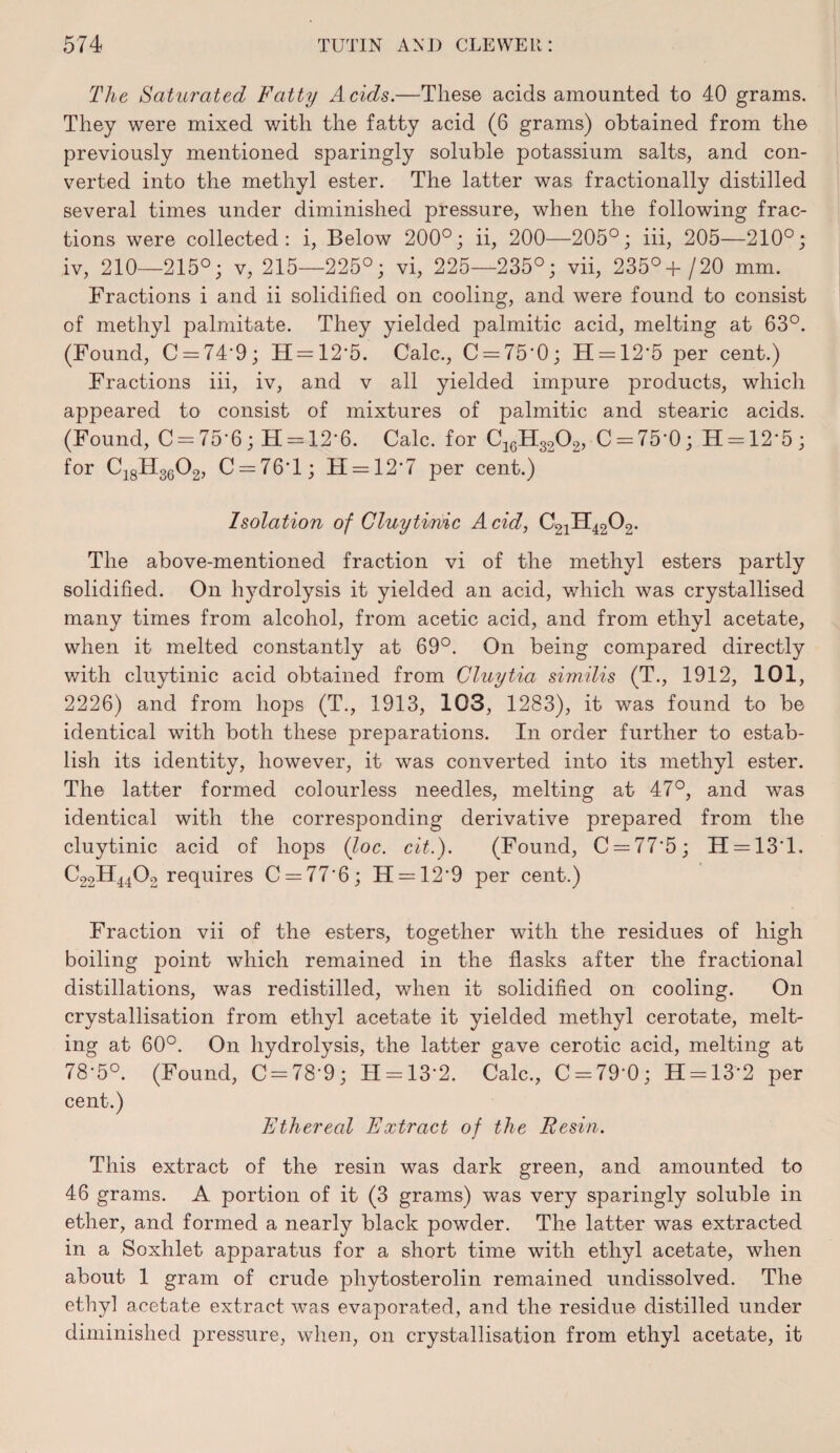 The Saturated Fatty Acids.—These acids amounted to 40 grams. They were mixed with the fatty acid (6 grams) obtained from the previously mentioned sparingly soluble potassium salts, and con¬ verted into the methyl ester. The latter was fractionally distilled several times under diminished pressure, when the following frac¬ tions were collected: i. Below 200°; ii, 200—205°; hi, 205—210°; iv, 210—215°; v, 215—225°; vi, 225—235°; vii, 235°/20 mm. Fractions i and ii solidified on cooling, and were found to consist of methyl palmitate. They yielded palmitic acid, melting at 63°. (Found, C = 74*9; H = 12-5. Calc., C = 75-0; H = 12*5 per cent.) Fractions hi, iv, and v all yielded impure products, which appeared to consist of mixtures of palmitic and stearic acids. (Found, C = 75-6; H = 12-6. Calc, for C = 75-0; H-12*5; for Cj^gHggOg, C = 76T; H = 12'7 per cent.) Isolation of Cluytinic Acid, C21H42O2. The above-mentioned fraction vi of the methyl esters partly solidified. On hydrolysis it yielded an acid, which was crystallised many times from alcohol, from acetic acid, and from ethyl acetate, when it melted constantly at 69°. On being compared directly with cluytinic acid obtained from Cluytia sim.ilis (T., 1912, 101, 2226) and from hops (T., 1913, 103, 1283), it was found to be identical with both these preparations. In order further to estab¬ lish its identity, however, it was converted into its methyl ester. The latter formed colourless needles, melting at 47°, and was identical with the corresponding derivative prepared from the cluytinic acid of hops (loc. cit.). (Found, C = 77*5; H=:13T. C22H44O2 requires C = 77’6; H = 12*9 per cent.) Fraction vii of the esters, together with the residues of high boiling point which remained in the flasks after the fractional distillations, was redistilled, when it solidified on cooling. On crystallisation from ethyl acetate it yielded methyl cerotate, melt¬ ing at 60°. On hydrolysis, the latter gave cerotic acid, melting at 78-5°. (Found, 0 = 78-9; H-13-2. Calc., 0 = 79-0; H = 13-2 per cent.) Ethereal Extract of the Eesin. This extract of the resin was dark green, and amounted to 46 grams. A portion of it (3 grams) was very sparingly soluble in ether, and formed a nearly black powder. The latter was extracted in a Soxhlet apparatus for a short time with ethyl acetate, when about 1 gram of crude phytosterolin remained undissolved. The ethyl acetate extract was evaporated, and the residue distilled under diminished pressure, when, on crystallisation from ethyl acetate, it