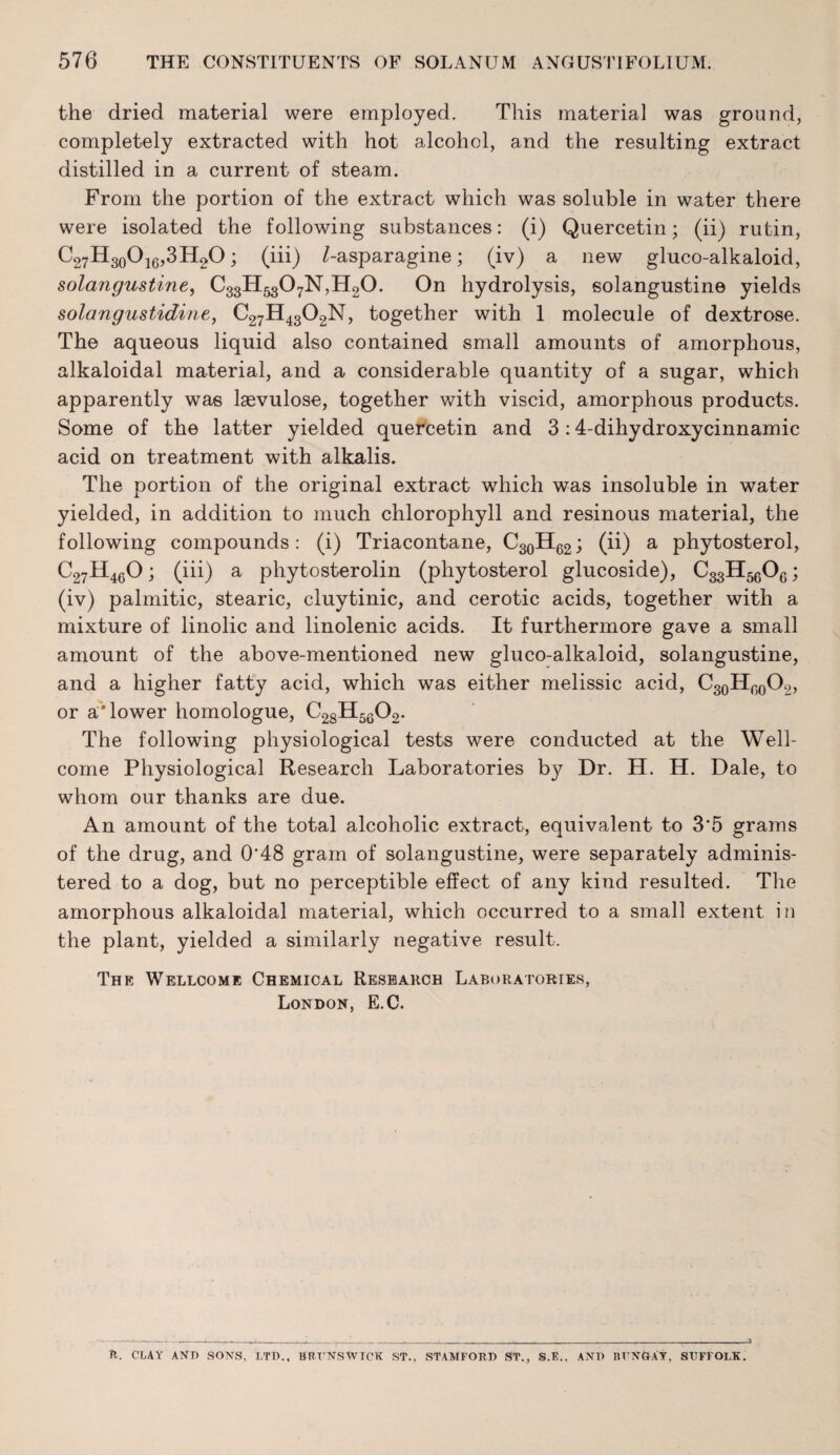 the dried material were employed. This material was ground, completely extracted with hot alcohol, and the resulting extract distilled in a current of steam. From the portion of the extract which was soluble in water there were isolated the following substances: (i) Quercetin; (ii) rutin, C27H3oOi6,3H20 ; (iii) /-asparagine; (iv) a new gluco-alkaloid, solangustine, C33H5307N,H20. On hydrolysis, solangustine yields solangustidine, C27H43O2N, together with 1 molecule of dextrose. The aqueous liquid also contained small amounts of amorphous, alkaloidal material, and a considerable quantity of a sugar, which apparently was laevulose, together with viscid, amorphous products. Some of the latter yielded quercetin and 3; 4-dihydroxycinnamic acid on treatment with alkalis. The portion of the original extract which was insoluble in water yielded, in addition to much chlorophyll and resinous material, the following compounds: (i) Triacontane, C30H62; (ii) a phytosterol, C27H4eO; (iii) a phytosterolin (phytosterol glucoside), C33H5gOg; (iv) palmitic, stearic, cluytinic, and cerotic acids, together with a mixture of linolic and linolenic acids. It furthermore gave a small amount of the above-mentioned new gluco-alkaloid, solangustine, and a higher fatty acid, which was either melissic acid, C3oHgQ02, or a'* lower homologue, C28H5QO2. The following physiological tests were conducted at the Well¬ come Physiological Research Laboratories by Dr. H. H. Dale, to whom our thanks are due. An amount of the total alcoholic extract, equivalent to 3'5 grams of the drug, and 0'48 gram of solangustine, were separately adminis¬ tered to a dog, but no perceptible effect of any kind resulted. The amorphous alkaloidal material, which occurred to a small extent in the plant, yielded a similarly negative result. The Wellcome Chemical Research Laboratories, London, E.C. CLAY AKD sons, ltd., BRCNSAVTCK ST., STAMFORD ST., S.E., AND RCNGAT, SUFFOLK.