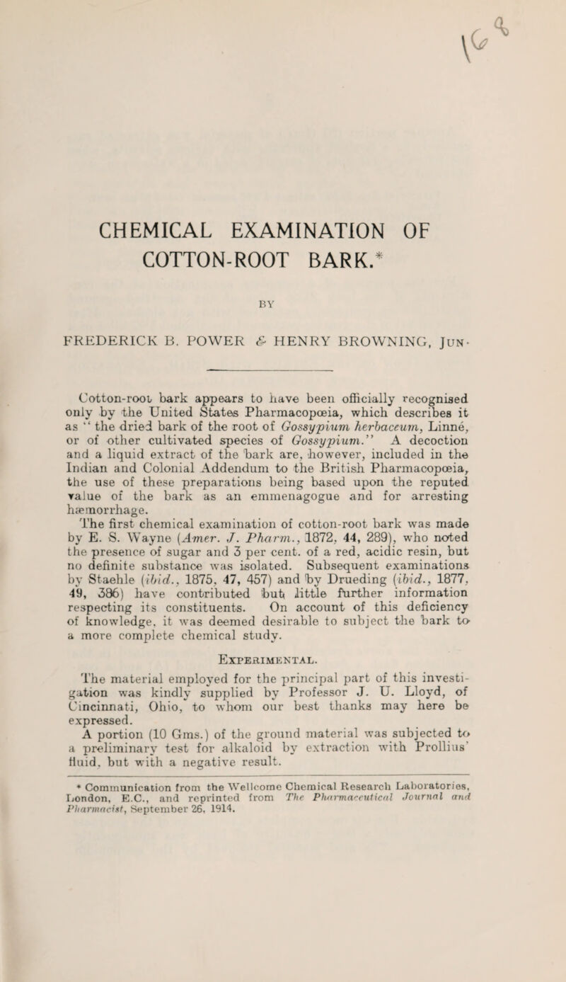 CHEMICAL EXAMINATION OF COTTON-ROOT BARK.* BY FREDERICK B. POWER & HENRY BROWNING, Jun- Cotton-root bark appears to have been officially recognised only by the United States Pharmacopoeia, which describes it as “ the dried bark of the root of Gossypium herbaceum, Linne, or of other cultivated species of Gossypiuvx. A decoction and a liquid extract of the hark are, however, included in the Indian and Colonial Addendum to the British Pharmacopoeia, the use of these preparations being based upon the reputed value of the bark as an emmenagogue and for arresting haemorrhage. The first chemical examination of cotton-root bark was made by E. S. Wayne (Arner. J. Pharm., 1872, 44, 289), who noted the presence of sugar and 3 per cent, of a red, acidic resin, but no definite substance was isolated. Subsequent examinations by Staehle (ibid., 1875, 47, 457) and hy Drueding (ibid., 1877. 49, 386) have contributed hut little further information respecting its constituents. On account of this deficiency of knowledge, it was deemed desirable to subject the hark to a more complete chemical study. Experimental. The material employed for the principal part of this investi¬ gation was kindly supplied by Professor J. U. Lloyd, of Cincinnati, Ohio, to whom our best thanks may here be expressed. A portion (10 Gms.) of the ground material was subjected to a preliminary test for alkaloid by extraction with Prollius’ fluid, but with a negative result. * Communication from the Wellcome Chemical Research Laboratories, London, E.C., and reprinted from The Pharmaceutical Journal and Pharmacist, September 26, 1914.