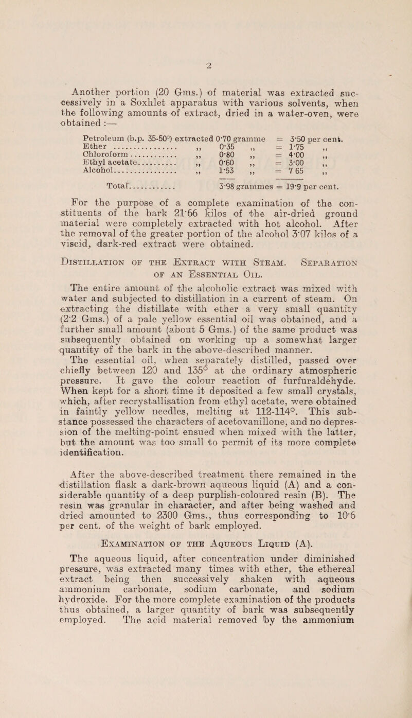 Another portion (20 Gms.) of material was extracted suc¬ cessively in a Soxhlet apparatus with various solvents, when the following amounts of extract, dried in a water-oven, were obtained :— Petroleum (b.p. 35-50°) extracted 0'70 gramme = 3'50 per cent. Ether . ,, 0*35 ,, = 1-75 Chloroform... ,, 0-80 ,, = 4-00 Ethyl acetate. ,, 0‘60 ,, = 3-00 Alcohol. ,, 1*53 ,, = 7 65 Totaf. 3'98 grammes = 19'9 per cent. For the purpose of a complete examination of the con¬ stituents of the bark 21‘66 kilos of the air-dried ground material were completely extracted with hot alcohol. After the removal of the greater portion of the alcohol 3'07 kilos of a viscid, dark-red extract were obtained. Distillation of the Extract with Steam. Separation of an Essential Oil. The entire amount of the alcoholic extract was mixed with water and subjected to distillation in a current of steam. On extracting the distillate with ether a very small quantity '(2'2 Gms.) of a pale yellow essential oil was obtained, and a further small amount (about 5 Gms.) of the same product was subsequently obtained on working up a somewhat larger quantity of the bark in the above-described manner. The essential oil, when separately distilled, passed over chiefly between 120 and 135° at the ordinary atmospheric pressure. It gave the colour reaction of furfuraldehyde. When kept for a short- time it deposited a few small crystals, which, after recrystallisation from ethyl acetate, were obtained in faintly yellow needles, melting at 112-114°. This sub¬ stance possessed the characters of acetovanillone, and no depres¬ sion of the melting-point ensued when mixed with the latter, but the amount was too small to permit of its more complete identification. After the above-described treatment there remained in the distillation flask a dark-brown aqueous liquid (A) and a con¬ siderable quantity of a deep purplish-coloured resin (B). The resin was granular in character, and after being washed and dried amounted to 2300 Gms., thus corresponding to 10‘6 per cent, of the weight of bark employed. Examination of the Aqueous Liquid (A). The aqueous liquid, after concentration under diminished pressure, was extracted many times with ether, the ethereal extract being then successively shaken with aqueous ammonium carbonate, sodium carbonate, and sodium hydroxide. For the more complete examination of the products thus obtained, a larger quantity of bark was subsequently employed. The acid material removed by the ammonium