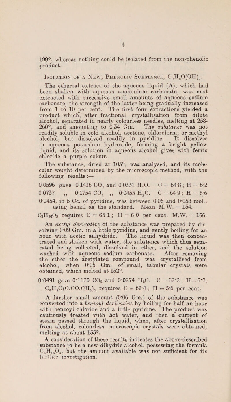 199°, whereas nothing could be isolated from the non-phenolic product. Isolation of a New, Phenolic Substance, C9H80(0H)2. The ethereal extract of the aqueous liquid (A), which had been shaken with aqueous ammonium carbonate, was next extracted with successive small amounts of aqueous sodium carbonate, the strength of the latter being gradually increased from 1 to 10 per cent. The first four extractions yielded a product which, after fractional crystallisation from dilute alcohol, separated in nearly colourless needles, melting at 258- 260°, and amounting to 0'34 Gm. The substance was not readily soluble in cold alcohol, acetone, chloroform, or methyl alcohol, but dissolved readily in pyridine. It dissolves in aqueous potassium hydroxide, forming a bright yellow liquid, and its solution in aqueous alcohol gives with ferric chloride a purple colour. The substance, dried at 105°, was analysed, and its mole¬ cular weight determined hy the microscopic method, with the following results:— 0 0596 gave 01416 C03 and 0-0331 H20. C = 64 8; H = 6 2 0 0737 „ 01754 C03 „ 0‘0435 H20. C = 64 9; H = 6;6 0 0454, in 5 Cc. of pyridine, was between 0'06 and 0058 mol., using benzil as the standard. Mean M.W. = 154. C9H10O3 requires C = 651; H = 6'0 per cent. M.W. = 166. An acetyl derivative of the substance was prepared by dis¬ solving 0'09 Gm. in a little pyridine, and gently boiling for an hour with acetic anhydride. The liquid was then concen¬ trated and shaken with water, the substance which thus sepa¬ rated being collected, dissolved in ether, and the solution washed with aqueous sodium carbonate. After removing the ether the acetylated compound was crystallised from alcohol, when 005 Gm. of small, tabular crystals were obtained, which melted at 152°. 0-0491 gave 0-1120 C02 and 0-0274 H20. C - 62‘2 ; H = 6‘2. C9H80(0.C0.CH3)a requires C = 62'4; H =5 6 per cent. A further small amount (006 Gm.) of the substance was converted into a benzoyl derivative by boiling for half an hour with benzoyl chloride and a little pyridine. The product was cautiously treated with hot water, and then a current of steam passed through the liquid, when, after crystallisation from alcohol, colourless microscopic crystals were obtained, melting at about 155°. A consideration of these results indicates the above-described substance to be a new dihydric alcohol, possessing the formula C9H1003, but the amount available was not sufficient for its further investigation.