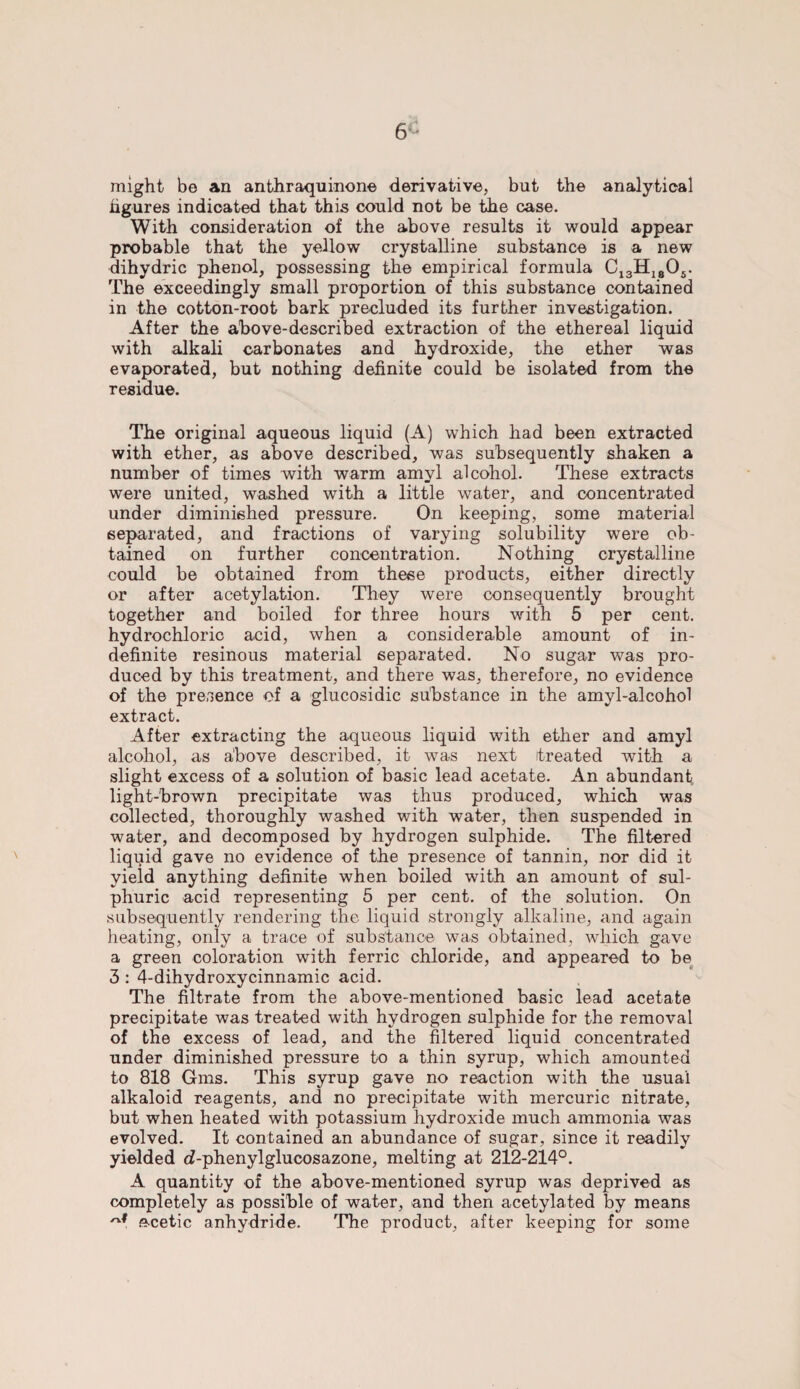 6'* might be an anthraquinone derivative, but the analytical figures indicated that this could not be the case. With consideration of the above results it would appear probable that the yellow crystalline substance is a new dihydric phenol, possessing the empirical formula C13H1805. The exceedingly small proportion of this substance contained in the cotton-root bark precluded its further investigation. After the above-described extraction of the ethereal liquid with alkali carbonates and hydroxide, the ether was evaporated, but nothing definite could be isolated from the residue. The original aqueous liquid (A) which had been extracted with ether, as above described, was subsequently shaken a number of times with warm amyl alcohol. These extracts were united, washed with a little water, and concentrated under diminished pressure. On keeping, some material separated, and fractions of varying solubility were ob¬ tained on further concentration. Nothing crystalline could be obtained from these products, either directly or after acetylation. They were consequently brought together and boiled for three hours with 5 per cent, hydrochloric acid, when a considerable amount of in¬ definite resinous material separated. No sugar was pro¬ duced by this treatment, and there was, therefore, no evidence of the presence of a glucosidic substance in the amyl-alcohol extract. After extracting the aqueous liquid with ether and amyl alcohol, as above described, it was next treated with a slight excess of a solution of basic lead acetate. An abundant light-brown precipitate was thus produced, which was collected, thoroughly washed with water, then suspended in water, and decomposed by hydrogen sulphide. The filtered liquid gave no evidence of the presence of tannin, nor did it yield anything definite when boiled with an amount of sul¬ phuric acid representing 5 per cent, of the solution. On subsequently rendering the liquid strongly alkaline, and again heating, only a trace of substance was obtained, which gave a green coloration with ferric chloride, and appeared to be 3 : 4-dihydroxycinnamic acid. The filtrate from the above-mentioned basic lead acetate precipitate was treated with hydrogen sulphide for the removal of the excess of lead, and the filtered liquid concentrated under diminished pressure to a thin syrup, which amounted to 818 Gms. This syrup gave no reaction with the usual alkaloid reagents, and no precipitate with mercuric nitrate, but when heated with potassium hydroxide much ammonia was evolved. It contained an abundance of sugar, since it readily yielded d-phenylglucosazone, melting at 212-214°. A quantity of the above-mentioned syrup was deprived as completely as possible of water, and then acetylated by means acetic anhydride. The product, after keeping for some