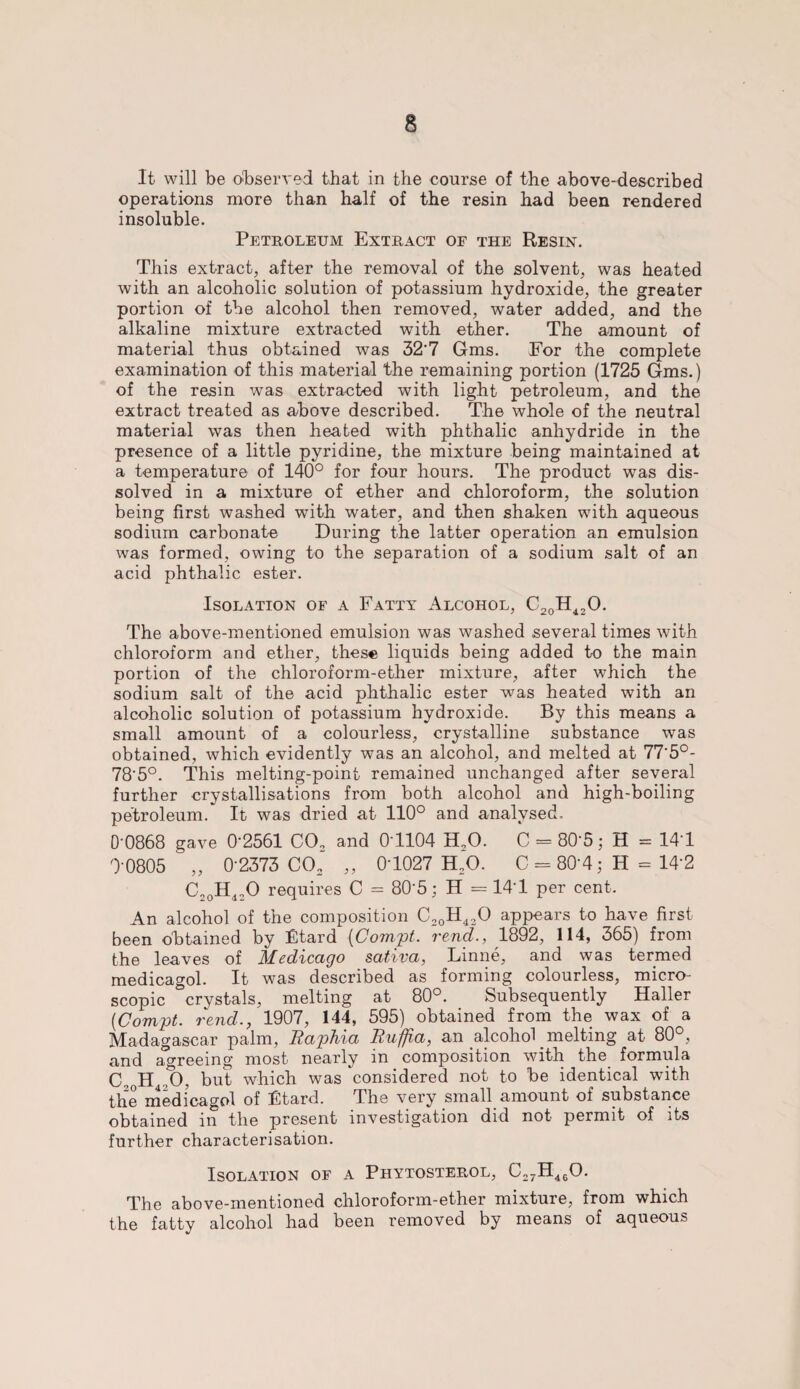 It will be observed that in the course of the above-described operations more than half of the resin had been rendered insoluble. Petroleum Extract of the Resin. This extract, after the removal of the solvent, was heated with an alcoholic solution of potassium hydroxide, the greater portion of the alcohol then removed, water added, and the alkaline mixture extracted with ether. The amount of material thus obtained was 327 Gms. For the complete examination of this material the remaining portion (1725 Gms.) of the resin was extracted with light petroleum, and the extract treated as above described. The whole of the neutral material was then heated with phthalic anhydride in the presence of a little pyridine, the mixture being maintained at a temperature of 140° for four hours. The product was dis¬ solved in a mixture of ether and chloroform, the solution being first washed with water, and then shaken with aqueous sodium carbonate During the latter operation an emulsion was formed, owing to the separation of a sodium salt of an acid phthalic ester. Isolation of a Fatty Alcohol, C20H 42 0. The above-mentioned emulsion was washed several times with chloroform and ether, these liquids being added to the main portion of the chloroform-ether mixture, after which the sodium salt of the acid phthalic ester was heated with an alcoholic solution of potassium hydroxide. By this means a small amount of a colourless, crystalline substance was obtained, which evidently was an alcohol, and melted at 77'5°- 78'5°. This melting-point remained unchanged after several further crystallisations from both alcohol and high-boiling petroleum. It was dried at 110° and analysed. 0-0868 gave 0'2561 CO. and 0T104 H20. C - 80-5; H = 141 0-0805 „ 0-2373 CO. „ 01027 H.O. C = 80-4; H = 14*2 C.0H120 requires C = 805; H = 141 per cent. An alcohol of the composition C20H420 appears to have first been obtained by Btard (Compt. rend., 1892, 114, 365) from the leaves of Medicago sativa, Linne, and was termed medicagol. It was described as forming colourless, micro¬ scopic crystals, melting at 80°. Subsequently Haller [Compt. rend., 1907, 144, 595) obtained from the wax of a Madagascar palm, Raphia Rufjfia, an alcohol melting at 80°, and agreeing most nearly in composition with the formula C„ H .0, but which was considered not to be identical with the medicagol of ICtard. The very small amount of substance obtained in the present investigation did not permit of its further characterisation. Isolation of a Phytosterol, C27H460. The above-mentioned chloroform-ether mixture, from which the fatty alcohol had been removed by means of aqueous