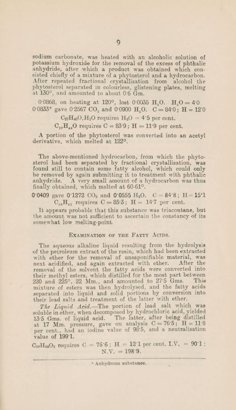 sodium carbonate, was heated with an alcoholic solution of potassium hydroxide for the removal of the excess of phthalic anhydride, after which a product was obtained which con¬ sisted chiefly of a mixture of a phytosterol and a hydrocarbon. After repeated fractional crystallisation from alcohol the phvtosterol separated in colourless, glistening plates, melting at 130°, and amounted to about 0*6 Gm. 0 0868, on heating at 120°, lost 0*0035 H20. H,0 = 4 0 0'0833* gave 0'2567 C02 and 0*0900 H20. C = 84*0; H = 12‘0 C27H4e0,H20 requires H2O = 4'5 per cent. C27H460 requires C = 83*9; H = 11*9 per cent. A portion of the phytosterol was converted into an acetyl derivative, which melted at 122°. The above-mentioned hydrocarbon, from which the phyto- sterol had been separated by fractional crystallisation, was found still to contain some fatty alcohol, which could only be removed by again submitting it to treatment with phthalic anhydride. A very small amount of a hydrocarbon was thus finally obtained, which melted at 60-61°. 0 0409 gave 0 1272 C02 and 0'0555 HaO. C = 84*8 ; H= 15T C30H62 requires C = 85*3; H = 14*7 per cent. It appears probable that this substance was triacontane, but the amount was not sufficient to ascertain the constancy of its somewhat low melting-point. Examination of the Fatty Acids. The aqueous alkaline liquid resulting from the hydrolysis of the petroleum extract of the resin, which had been extracted with ether for the removal of unsaponifiable material, was next acidified, and again extracted with ether. After the removal of the solvent the fatty acids were converted into their methyl esters, which distilled for the most part between 220 and 225°, 22 Mm., and amounted to 27*5 Gms. This mixture of esters was then hydrolysed, and the fatty acids separated into liquid and solid portions by conversion into their lead salts and treatment of the latter with ether. The Liquid Acid.— The portion of lead salt which was soluble in ether, when decomposed by hydrochloric acid, yielded 13*5 Gms. of liquid acid. The latter, after being distilled at 17 Mm. pressure, gave on analysis C = 76*5; H = 11*8 per cent., had an iodine value of 98*5, and a neutralisation value of 199*1. CiftH^Oo requires C = 76*6 ; H = 12*1 per cent. I.V. = 90T ; N.V. = 198*9. Anhydrous substance