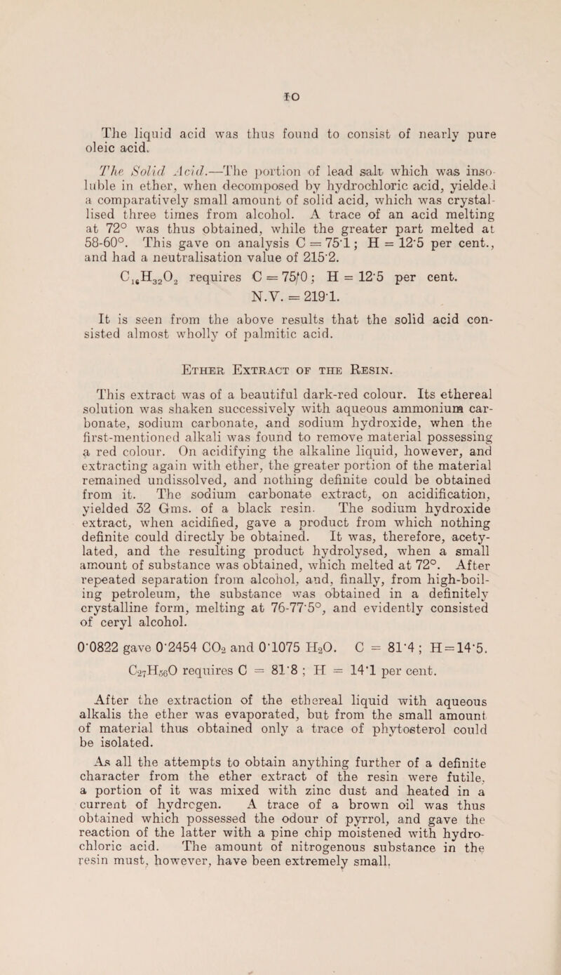 IO The liquid acid was thus found to consist of nearly pure oleic acid. The Solid Acid.—The portion of lead salt, which was inso¬ luble in ether, when decomposed by hydrochloric acid, yielded a comparatively small amount of solid acid, which was crystal¬ lised three times from alcohol. A trace of an acid melting at 72° was thus obtained, while the greater part melted at 58-60°. This gave on analysis C = 75'1; H = 12‘5 per cent., and had a neutralisation value of 215‘2. C1SH3202 requires C = 75/0; H = 12 5 per cent. N.Y. = 2191. It is seen from the above results that the solid acid con¬ sisted almost wholly of palmitic acid. Ether Extract of the Resin. This extract was of a beautiful dark-red colour. Its ethereal solution was shaken successively with aqueous ammonium car¬ bonate, sodium carbonate, and sodium hydroxide, when the first-mentioned alkali was found to remove material possessing a red colour. On acidifying the alkaline liquid, however, and extracting again with ether, the greater portion of the material remained undissolved, and nothing definite could be obtained from it. The sodium carbonate extract, on acidification, yielded 32 Gms. of a black resin. The sodium hydroxide extract, when acidified, gave a product from which nothing definite could directly be obtained. It was, therefore, acety- lated, and the resulting product hydrolysed, when a small amount of substance was obtained, which melted at 72°. After repeated separation from alcohol, and, finally, from high-boil¬ ing petroleum, the substance was obtained in a definitely crystalline form, melting at 76-77'5°, and evidently consisted of ceryl alcohol. 0-0822 gave 0'2454 C02 and 0-1075 HaO. C = 81*4 ; H = 14*5. C27H56O requires C = 81 8 ; H = 14T per cent. After the extraction of the ethereal liquid with aqueous alkalis the ether was evaporated, but from the small amount of material thus obtained only a trace of phytosterol could be isolated. As all the attempts to obtain anything further of a definite character from the ether extract of the resin were futile, a portion of it was mixed with zinc dust and heated in a current of hydrogen. A trace of a brown oil was thus obtained which possessed the odour of pyrrol, and gave the reaction of the latter with a pine chip moistened with hydro¬ chloric acid. The amount of nitrogenous substance in the resin must, however, have been extremely small.