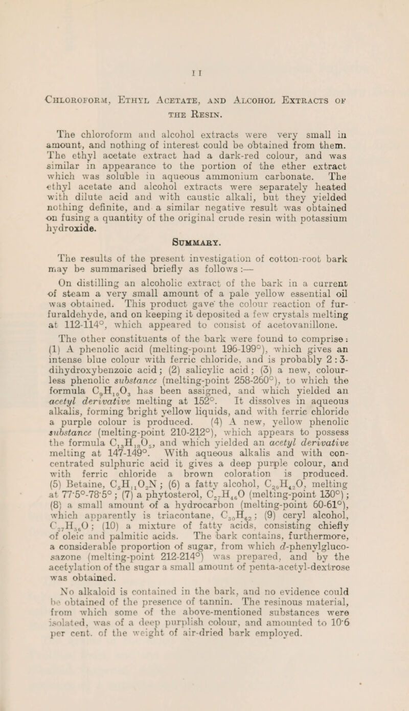 Chloroform, Ethyl Acetate, and Alcohol Extracts ok the Resin. The chloroform and alcohol extracts were very small iii amount, and nothing of interest could be obtained from them. The ethyl acetate extract had a dark-red colour, and was similar in appearance to the portion of the ether extract which was soluble in aqueous ammonium carbonate. The ethyl acetate and alcohol extracts were separately heated with dilute a-cid and with caustic alkali, but they yielded nothing definite, and a similar negative result was obtained on fusing a quantity of the original crude resin with potassium hydroxide. Summary. The results of the present investigation of cotton-root bark may be summarised briefly as follows :— On distilling an alcoholic extract of the bark in a current of steam a very small amount of a pale yellow essential oil was obtained. This product gave' the colour reaction of fur- furaldehyde, and on keeping it deposited a few crystals melting at 112-114°, which appeared to consist of acetovanillone. The other constituents of the bark were found to comprise: (1) A phenolic acid (melting-pomt 196-199°), which gives an intense blue colour with ferric chloride, and is probably 2 : 3- dihydroxybenzoic acid; (2) salicylic acid; (3) a new, colour¬ less phenolic substance (melting-point 258-260°), to which the formula C9H10O3 has been assigned, and which yielded an acetyl derivative melting at 152°. It dissolves in aqueous alkalis, forming bright yellow liquids, and with ferric chloride a purple colour is produced. (4) A new, yellow phenolic substance (melting-point 210-212°), which appears to possess the formula C13H]905, and which yielded an acetyl derivative melting at 147-149°. With aqueous alkalis and with con¬ centrated sulphuric acid it gives a deep purple colour, and with ferric chloride a brown coloration is produced. (5) Betaine, CsHuChN ; (6) a fatty alcohol, C20H42O, melting at 77'5°-78'5°; (7) a phytosterol, C27H460 (melting-point 130°); (8) a small amount of a hydrocarbon (melting-point 60-61°), which apparently is triacontane, C30H62; (9) ceryl alcohol, C27H560 ; (10) a mixture of fatty acids, consisting chiefly of oleic and palmitic acids. The bark contains, furthermore, a considerable proportion of sugar, from which c?-phenvlgluco- sazone (melting-point 212-214°) was prepared, and by the acetylation of the sugar a small amount of penta-acetyl-dexlrose was obtained. No alkaloid is contained in the bark, and no evidence could obtained of the presence of tannin. The resinous material, from which some of the above-mentioned substances were isolated, was of a deep purplish colour, and amounted to 10'6 per cent, of the weight of air-dried bark employed.