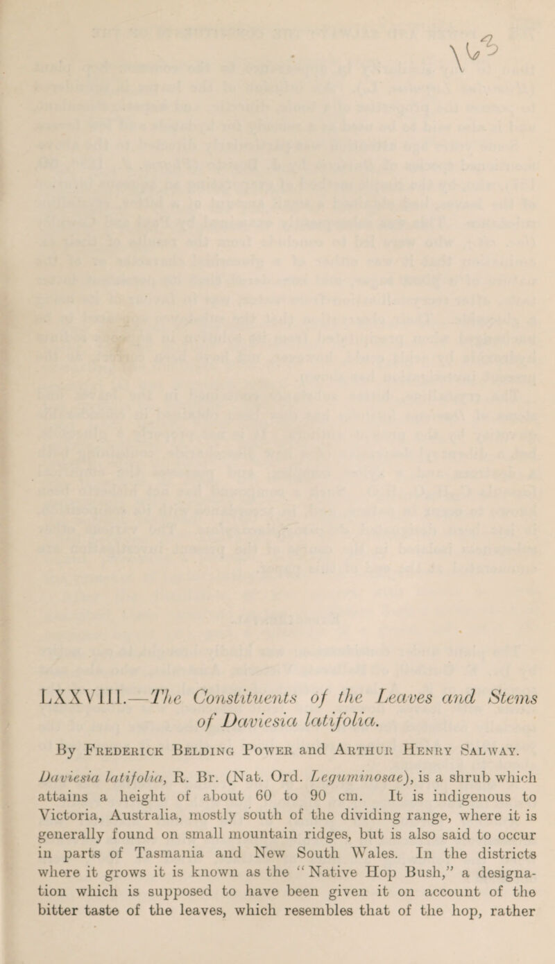 LXXVI1I.—The Constituents of the Leaves and Stems of Daviesia latifolia. By Frederick Belding Power and Arthur Henry Salway. Daviesia latifolia, R. Br. (Nat. Ord. Legumiiiosae), is a shrub which attains a height of about 60 to 90 cm. It is indigenous to Victoria, Australia, mostly south of the dividing range, where it is generally found on small mountain ridges, but is also said to occur in parts of Tasmania and New South Wales. In the districts where it grows it is known as the “Native Hop Bush,” a designa¬ tion which is supposed to have been given it on account of the bitter taste of the leaves, which resembles that of the hop, rather