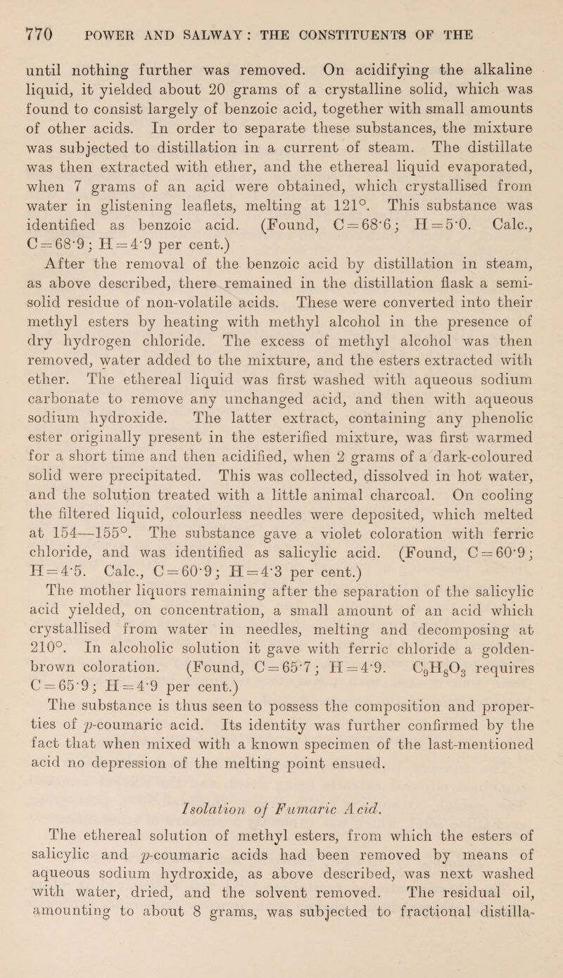 until nothing further was removed. On acidifying the alkaline liquid, it yielded about 20 grams of a crystalline solid, which was found to consist largely of benzoic acid, together with small amounts of other acids. In order to separate these substances, the mixture was subjected to distillation in a current of steam. The distillate was then extracted with ether, and the ethereal liquid evaporated, when 7 grams of an acid were obtained, which crystallised from water in glistening leaflets, melting at 121°. This substance was identified as benzoic acid. (Found, C = 68'6; H=5'0. Calc., C = 68‘9; IT = 4*9 per cent.) After the removal of the benzoic acid by distillation in steam, as above described, there remained in the distillation flask a semi¬ solid residue of non-volatile acids. These were converted into their methyl esters by heating with methyl alcohol in the presence of dry hydrogen chloride. The excess of methyl alcohol was then removed, water added to the mixture, and the esters extracted with ether. The ethereal liquid was first washed with aqueous sodium carbonate to remove any unchanged acid, and then with aqueous sodium hydroxide. The latter extract, containing any phenolic ester originally present in the esterified mixture, was first warmed for a short time and then acidified, when 2 grams of a dark-coloured solid were precipitated. This was collected, dissolved in hot water, and the solution treated with a little animal charcoal. On cooling the filtered liquid, colourless needles were deposited, which melted at 154—155°. The substance gave a violet coloration with ferric chloride, and was identified as salicylic acid. (Found, C — 609; H = 4'5. Calc., C = 60‘9; IT = 4'3 per cent.) The mother liquors remaining after the separation of the salicylic acid yielded, on concentration, a small amount of an acid which crystallised from water in needles, melting and decomposing at 210°. In alcoholic solution it gave with ferric chloride a golden- brown coloration. (Found, C = 65'7; H = 4’9. C9H803 requires C = 65'9; II = 4'9 per cent.) The substance is thus seen to possess the composition and proper¬ ties of p-coumaric acid. Its identity was further confirmed by the fact that when mixed with a known specimen of the last-mentioned acid no depression of the melting point ensued. Isolation of Fumaric Acid. The ethereal solution of methyl esters, from which the esters of salicylic and p-coumaric acids had been removed by means of aqueous sodium hydroxide, as above described, was next washed with water, dried, and the solvent removed. The residual oil, amounting to about 8 grams, was subjected to fractional distilla-