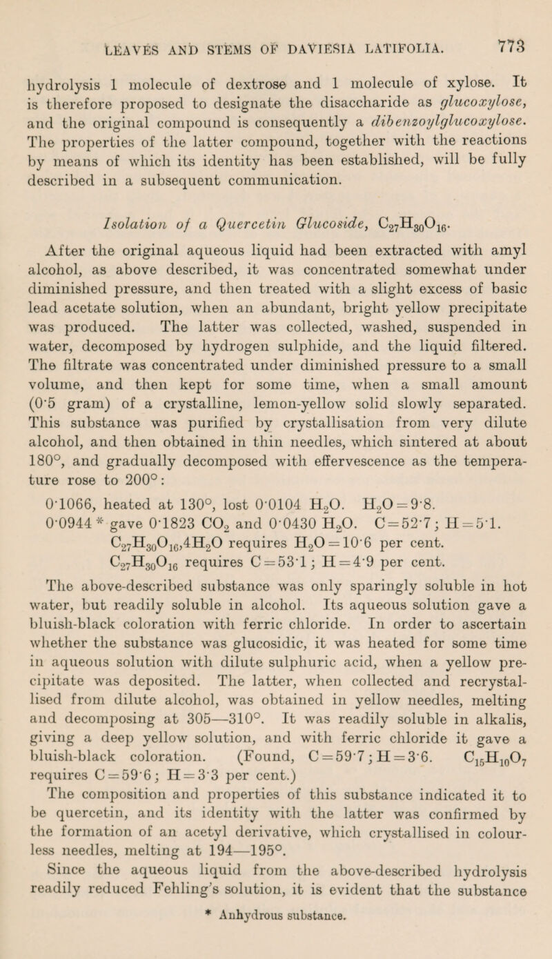 hydrolysis 1 molecule of dextrose and 1 molecule of xylose. It is therefore proposed to designate the disaccharide as glucoxylose, and the original compound is consequently a dibenzoylglucoxylose. The properties of the latter compound, together with the reactions by means of which its identity has been established, will be fully described in a subsequent communication. Isolation of a Quercetin Glucoside, C27H30O16. After the original aqueous liquid had been extracted with amyl alcohol, as above described, it was concentrated somewhat under diminished pressure, and then treated with a slight excess of basic lead acetate solution, when an abundant, bright yellow precipitate was produced. The latter was collected, washed, suspended in water, decomposed by hydrogen sulphide, and the liquid filtered. The filtrate was concentrated under diminished pressure to a small volume, and then kept for some time, when a small amount (0'5 gram) of a crystalline, lemon-yellow solid slowly separated. This substance was purified by crystallisation from very dilute alcohol, and then obtained in thin needles, which sintered at about 180°, and gradually decomposed with effervescence as the tempera¬ ture rose to 200°: 0T066, heated at 130°, lost 0-0104 H20. H20 = 9-8. 0-0944* gave 0-1823 C02 and 0-0430 H20. C = 52’7; H = 51. C27H30O1G,4H2O requires H2O = 106 per cent. C27H30O16 requires C = 53'l; H = 49 per cent. The above-described substance was only sparingly soluble in hot water, but readily soluble in alcohol. Its aqueous solution gave a bluish-black coloration with ferric chloride. In order to ascertain whether the substance was glucosidic, it was heated for some time in aqueous solution with dilute sulphuric acid, when a yellow pre¬ cipitate was deposited. The latter, when collected and recrystal¬ lised from dilute alcohol, was obtained in yellow needles, melting and decomposing at 305—310°. It was readily soluble in alkalis, giving a deep yellow solution, and with ferric chloride it gave a bluish-black coloration. (Found, C = 59 7; H = 3'6. C15H10O7 requires C = 59'6; IT = 3 3 per cent.) The composition and properties of this substance indicated it to be quercetin, and its identity with the latter was confirmed by the formation of an acetyl derivative, which crystallised in colour¬ less needles, melting at 194—195°. Since the aqueous liquid from the above-described hydrolysis readily reduced Fehling’s solution, it is evident that the substance