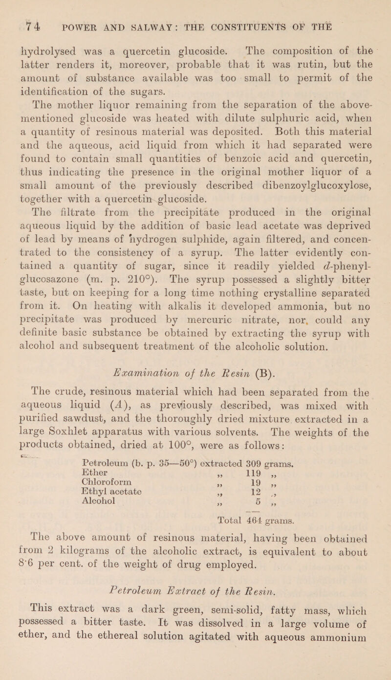 hydrolysed was a quercetin glucoside. The composition of the latter renders it, moreover, probable that it was rutin, but the amount of substance available was too small to permit of the identification of the sugars. The mother liquor remaining from the separation of the above- mentioned glucoside was heated with dilute sulphuric acid, when a quantity of resinous material was dejDOsited. Both this material and the aqueous, acid liquid from which it had separated were found to contain small quantities of benzoic acid and quercetin, thus indicating the presence in the original mother liquor of a small amount of the previously described dibenzoylglucoxylose, together with a quercetin glucoside. The filtrate from the precipitate produced in the original aqueous liquid by the addition of basic lead acetate was deprived of lead by means of hydrogen sulphide, again filtered, and concen¬ trated to the consistency of a syrup. The latter evidently con¬ tained a quantity of sugar, since it readily yielded <7-phenyl- glucosazone (m. p. 210°). The syrup possessed a slightly bitter taste, but on keeping for a long time nothing crystalline separated from it. On heating with alkalis it developed ammonia, but no precipitate was produced by mercuric nitrate, nor. could any definite basic substance be obtained by extracting the syrup with alcohol and subsequent treatment of the alcoholic solution. Examination of the Resin (B). The crude, resinous material which had been separated from the aqueous liquid (A), as previously described, was mixed with purified sawdust, and the thoroughly dried mixture, extracted in a large Soxhlet apparatus with various solvents. The weights of the products obtained, dried at 100°, were as follows: fch. Petroleum (b. p. 35—50°) extracted 309 grams. Ether „ 119 „ Chloroform „ 19 „ Ethyl acetate ,, 12 „ Alcohol ,, 5 „ Total 461 grams. The above amount of resinous material, having been obtained from 2 kilograms of the alcoholic extract, is equivalent to about 8'6 per cent, of the weight of drug employed. Petroleum Extract of the Resin. This extract was a dark green, semi-solid, fatty mass, which possessed a bitter taste. It was dissolved in a large volume of ether, and the ethereal solution agitated with aqueous ammonium