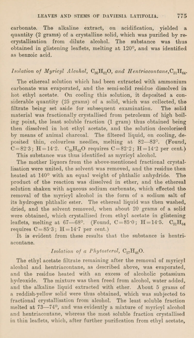 carbonate. The alkaline extract, on acidification, yielded a quantity (2 grams) of a crystalline solid, which was purified by re¬ crystallisation from dilute alcohol. The substance was thus obtained in glistening leaflets, melting at 120°, and was identified as benzoic acid. Isolation of Myricyl Alcohol, C30HG2O, and Hentriaco?itane}C3lHM. The ethereal solution which had been extracted with ammonium carbonate was evaporated, and the semi-solid residue dissolved in hot ethyl acetate. On cooling this solution, it deposited a con¬ siderable quantity (25 grams) of a solid, which was collected, the filtrate being set aside for subsequent examination. The solid material was fractionally crystallised from petroleum of high boil¬ ing point, the least soluble fraction (1 gram) thus obtained being then dissolved in hot ethyl acetate, and the solution decolorised by means of animal charcoal. The filtered liquid, on cooling, de¬ posited thin, colourless needles, melting at 82—83°. (Found, C = 82‘3; H = 14’2. C30H62O requires C = 82'2; H = 14’2 per cent.) This substance was thus identified as myricyl alcohol. The mother liquors from the above-mentioned fractional crystal¬ lisation were united, the solvent was removed, and the residue then heated at 140° with an equal weight of phthalic anhydride. The product of the reaction was dissolved in ether, and the ethereal solution shaken with aqueous sodium carbonate, which effected the removal of the myricyl alcohol in the form of a sodium salt of its hydrogen phthalic ester. The ethereal liquid was then washed, dried, and the solvent removed, when about 20 grams of a solid were obtained, which crystallised from ethyl acetate in glistening leaflets, melting at 67—68°. (Found, C = 85'0; H = 14'5. C31H64 requires C = 85'3; H = 14’7 per cent.) It is evident from these results that the substance is hentri- acontane. Isolation of a Phytosterol, c27h46o. The ethyl acetate filtrate remaining after the removal of myricyl alcohol and hentriacontane, as described above, was evaporated, and the residue heated with an excess of alcoholic potassium hydroxide. The mixture was then freed from alcohol, water added, and the alkaline liquid extracted with ether. About 5 grams of a reddish-yellow solid were thus obtained, which was subjected to fractional crystallisation from alcohol. The least soluble fraction melted at 73—74°, and was evidently a mixture of myricyl alcohol and hentriacontane, whereas the most soluble fraction crystallised in thin leaflets, which, after further purification from ethyl acetate.