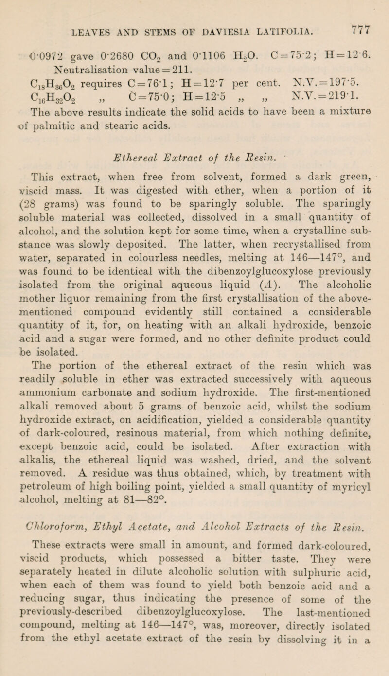 0-0972 gave 0-2680 CO, and 0-1106 II20. C = 75’2; H = 126. Neutralisation value = 211. CjgHggOg requires C = 76T; H = 127 per cent. N.Y. = 197*5. C1GH3202 „ C = 75*0; H = 12*5 „ „ N.Y. = 219-1. The above results indicate the solid acids to have been a mixture of palmitic and stearic acids. Ethereal Extract of the Resin. * This extract, when free from solvent, formed a dark green, viscid mass. It was digested with ether, when a portion of it (28 grams) was found to be sparingly soluble. The sparingly soluble material was collected, dissolved in a small quantity of alcohol, and the solution kept for some time, when a crystalline sub¬ stance was slowly deposited. The latter, when recrystallised from water, separated in colourless needles, melting at 146—147°, and was found to be identical with the dibenzoylglucoxylose previously isolated from the original aqueous liquid (4). The alcoholic mother liquor remaining from the first crystallisation of the above- mentioned compound evidently still contained a considerable quantity of it, for, on heating with an alkali hydroxide, benzoic acid and a sugar were formed, and no other definite product could be isolated. The portion of the ethereal extract of the resin which was readily soluble in ether was extracted successively with aqueous ammonium carbonate and sodium hydroxide. The first-mentioned alkali removed about 5 grams of benzoic acid, whilst the sodium hydroxide extract, on acidification, yielded a considerable quantity of dark-coloured, resinous material, from which nothing definite, except benzoic acid, could be isolated. After extraction with alkalis, the ethereal liquid was washed, dried, and the solvent removed. A residue was thus obtained, which, bv treatment with petroleum of high boiling point, yielded a small quantity of myricyl alcohol, melting at 81—82°. Chloroform, Ethyl Acetate, and Alcohol Extracts of the Resin. These extracts were small in amount, and formed dark-coloured, viscid products, which possessed a bitter taste. They were separately heated in dilute alcoholic solution with sulphuric acid, when each of them was found to yield both benzoic acid and a reducing sugar, thus indicating the presence of some of the previously-described dibenzoylglucoxylose. The last-mentioned compound, melting at 146—147°, was, moreover, directly isolated from the ethyl acetate extract of the resin by dissolving it in a