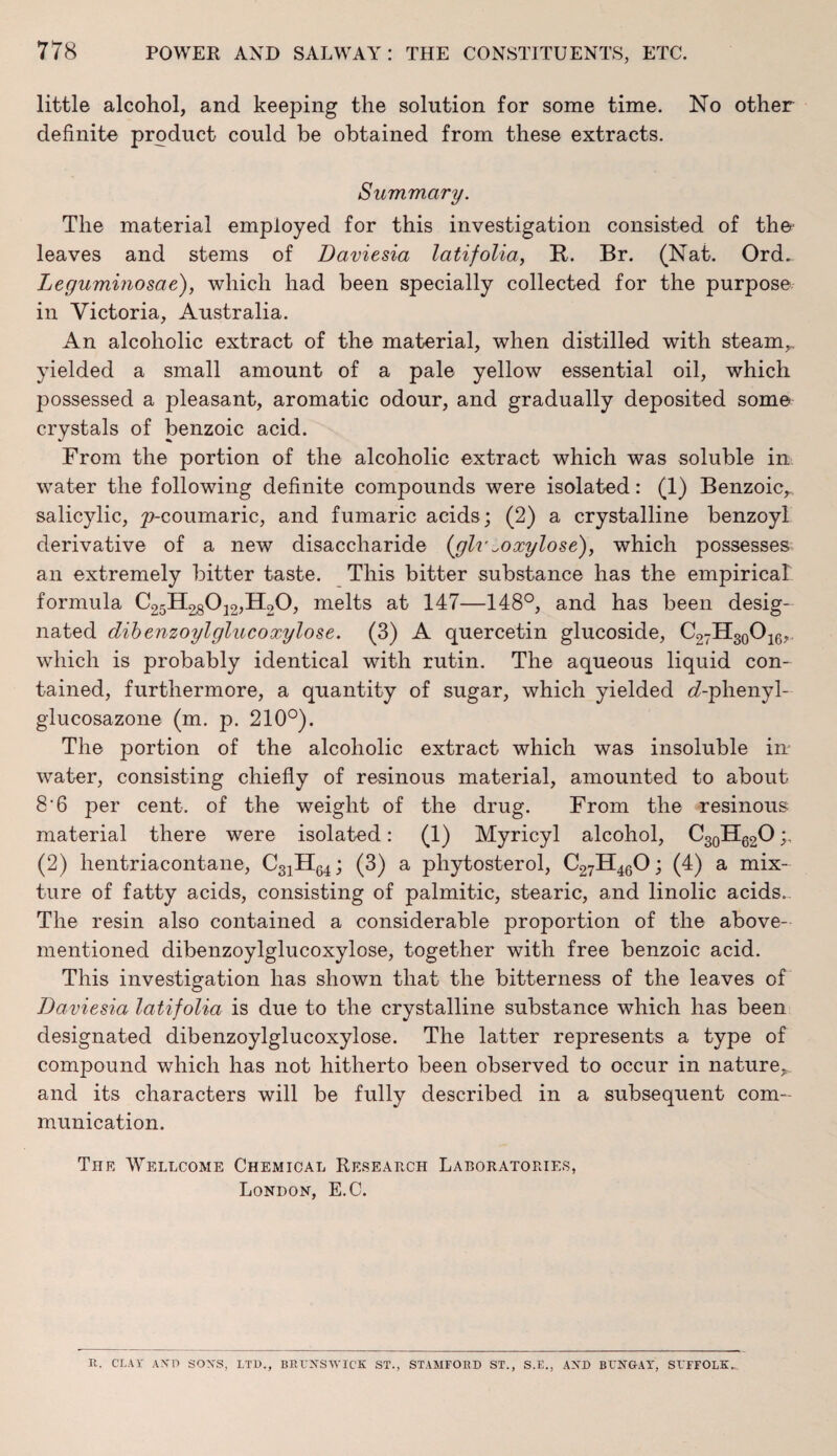 little alcohol, and keeping the solution for some time. No other definite product could be obtained from these extracts. Summary. The material employed for this investigation consisted of the leaves and stems of Daviesia latifolia, It. Br. (Nat. Ord.. Leguminosae), which had been specially collected for the purpose in Victoria, Australia. An alcoholic extract of the material, when distilled with steam,, yielded a small amount of a pale yellow essential oil, which possessed a pleasant, aromatic odour, and gradually deposited some crystals of benzoic acid. From the portion of the alcoholic extract which was soluble in water the following definite compounds were isolated: (1) Benzoic,, salicylic, ynmumaric, and fumaric acids; (2) a crystalline benzoyl derivative of a new disaccharide (glv ^o xylose), which possesses an extremely bitter taste. This bitter substance has the empirical formula C25H28012,H20, melts at 147—148°, and has been desig¬ nated dibenzoylglucoxylose. (3) A quercetin glucoside, C27H30O16,. which is probably identical with rutin. The aqueous liquid con¬ tained, furthermore, a quantity of sugar, which yielded <7-phenyl- glucosazone (m. p. 210°). The portion of the alcoholic extract which was insoluble in water, consisting chiefly of resinous material, amounted to about 8’6 per cent, of the weight of the drug. From the resinous material there were isolated: (1) Myricyl alcohol, C30H62O (2) hentriacontane, C31H64; (3) a phytosterol, C27H460; (4) a mix¬ ture of fatty acids, consisting of palmitic, stearic, and linolic acids. The resin also contained a considerable proportion of the above- mentioned dibenzoylglucoxylose, together with free benzoic acid. This investigation has shown that the bitterness of the leaves of Daviesia latifolia is due to the crystalline substance which has been designated dibenzoylglucoxylose. The latter represents a type of compound which has not hitherto been observed to occur in nature,, and its characters will be fully described in a subsequent com¬ munication. The Wellcome Chemical Research Laboratories, London, E.C. It. CLAY A XT) SOXS, LTD., BRUNSWICK ST., STAMFORD ST., S.E., AXD BUNGAY, SUFFOLK-