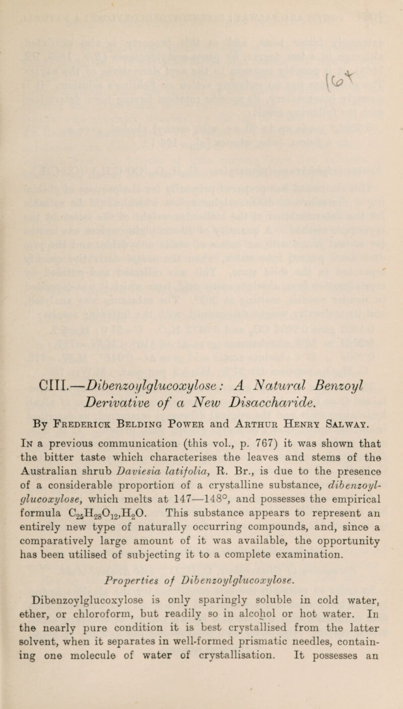 CIII.—Dibenzoylglucoxylose: A Natural Benzoyl Derivative of a New Disaccharide. By Frederick Belding Power and Arthur Henry Salway. In a previous communication (this vol., p. 767) it was shown that the bitter taste which characterises the leaves and stems of the Australian shrub JJaviesia latifolia, It. Br., is due to the presence of a considerable proportion of a crystalline substance, dibenzoyl¬ glucoxylose, which melts at 147—148°, and possesses the empirical formula CgsH^O^HoO. This substance appears to represent an entirely new type of naturally occurring compounds, and, since a comparatively large amount of it was available, the opportunity has been utilised of subjecting it to a complete examination. Properties of Dibenzoylghicoxylose. Dibenzoylglucoxylose is only sparingly soluble in cold water, ether, or chloroform, but readily so in alcohol or hot water. In the nearly pure condition it is best crystallised from the latter solvent, when it separates in welhformed prismatic needles, contain¬ ing one molecule of water of crystallisation. It possesses an