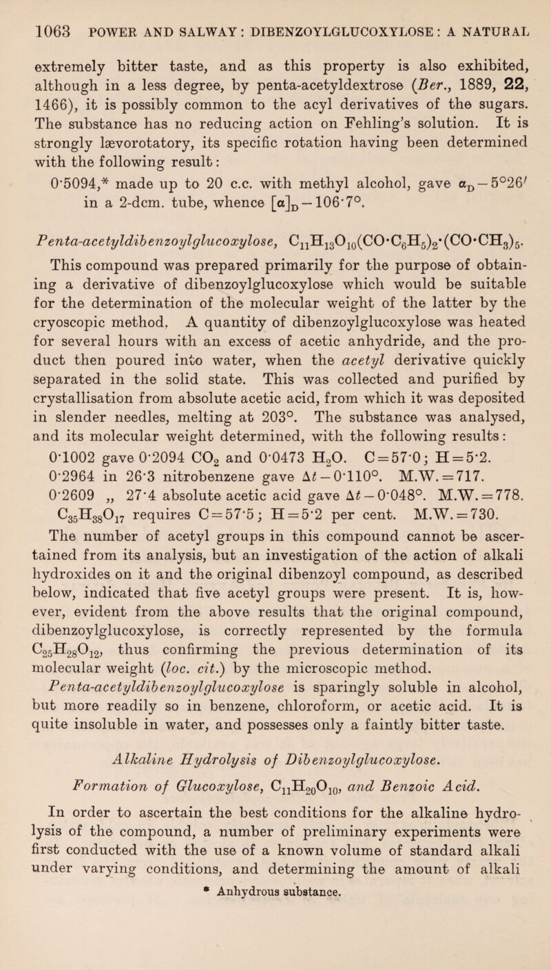 extremely bitter taste, and as this property is also exhibited, although in a less degree, by penta-acetyldextrose (Ber., 1889, 22, 1466), it is possibly common to the acyl derivatives of the sugars. The substance has no reducing action on Fehling’s solution. It is strongly laevorotatory, its specific rotation having been determined with the following result: 05094,* made up to 20 c.c. with methyl alcohol, gave aD — 5°26/ in a 2-dcm. tube, whence [ot]D —106'7°. Penta-acetyldibenzoylgluco xylose, C11H1oO10(CO*C6Hri)2*(CO,CH3)5. This compound was prepared primarily for the purpose of obtain¬ ing a derivative of dibenzoylglucoxylose which would be suitable for the determination of the molecular weight of the latter by the cryoscopic method. A quantity of dibenzoylglucoxylose was heated for several hours with an excess of acetic anhydride, and the pro¬ duct then poured into water, when the acetyl derivative quickly separated in the solid state. This was collected and purified by crystallisation from absolute acetic acid, from which it was deposited in slender needles, melting at 203°. The substance was anatysed, and its molecular weight determined, with the following results: 0*1002 gave 0-2094 C02 and 0-0473 H20. C = 57‘0; H = 5*2. 02964 in 263 nitrobenzene gave \t — 0-110°. M.W. = 717. 02609 „ 27*4 absolute acetic acid gave — 0048°. M.W. = 778. C35H38017 requires C = 57‘5; H = 52 per cent. M.W. = 730. The number of acetyl groups in this compound cannot be ascer¬ tained from its analysis, but an investigation of the action of alkali hydroxides on it and the original dibenzoyl compound, as described below, indicated that five acetyl groups were present. It is, how¬ ever, evident from the above results that the original compound, dibenzoylglucoxylose, is correctly represented by the formula C25H28012, thus confirming the previous determination of its molecular weight (loc. cit.) by the microscopic method. Penta-acetyldibenzoylglucoxylose is sparingly soluble in alcohol, but more readily so in benzene, chloroform, or acetic acid. It is quite insoluble in water, and possesses only a faintly bitter taste. Alkaline Hydrolysis of Dibenzoylglucoxylose. Formation of Glucoxylose, C'nH20O10, and Benzoic Acid. In order to ascertain the best conditions for the alkaline hydro¬ lysis of the compound, a number of preliminary experiments were first conducted with the use of a known volume of standard alkali under varying conditions, and determining the amount of alkali