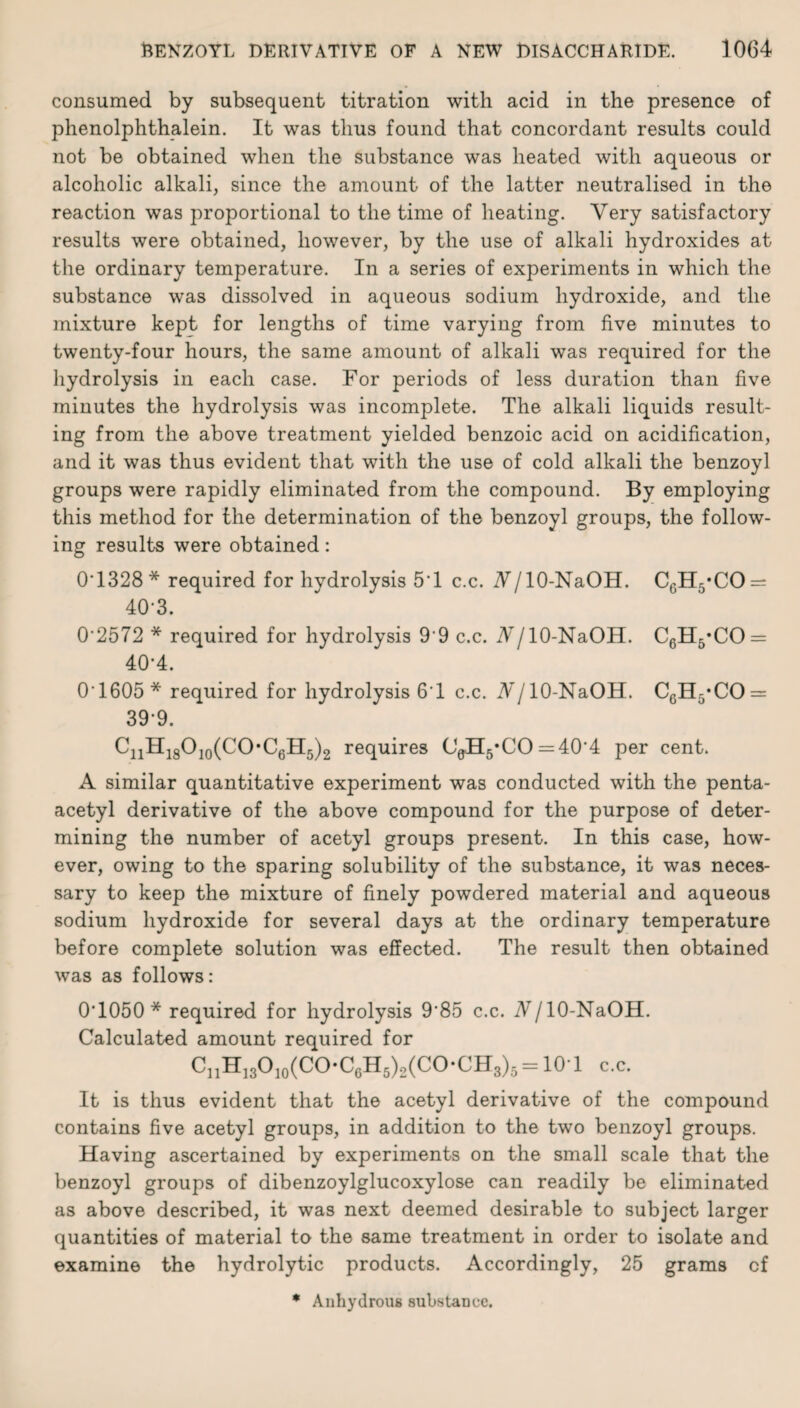 consumed by subsequent titration with acid in the presence of phenolphthalein. It was thus found that concordant results could not be obtained when the substance was heated with aqueous or alcoholic alkali, since the amount of the latter neutralised in the reaction was proportional to the time of heating. Very satisfactory results were obtained, however, by the use of alkali hydroxides at the ordinary temperature. In a series of experiments in which the substance was dissolved in aqueous sodium hydroxide, and the mixture kept for lengths of time varying from five minutes to twenty-four hours, the same amount of alkali was required for the hydrolysis in each case. For periods of less duration than five minutes the hydrolysis was incomplete. The alkali liquids result¬ ing from the above treatment yielded benzoic acid on acidification, and it was thus evident that with the use of cold alkali the benzoyl groups were rapidly eliminated from the compound. By employing this method for the determination of the benzoyl groups, the follow¬ ing results were obtained: 0T328* required for hydrolysis 5'1 c.c. NJ 10-NaOH. C6H5*CO = 40-3. 0'2572 * required for hydrolysis 9'9 c.c. AT/10-NaOH. C6H6*CO = 40-4. 0‘1605 * required for hydrolysis 6'1 c.c. Nj 10-NaOH. 00115*00 = 39-9. C11H18O10(CO,C6H5)2 requires O0H5*CO = 4O'4 per cent. A similar quantitative experiment was conducted with the penta- acetyl derivative of the above compound for the purpose of deter¬ mining the number of acetyl groups present. In this case, how¬ ever, owing to the sparing solubility of the substance, it was neces¬ sary to keep the mixture of finely powdered material and aqueous sodium hydroxide for several days at the ordinary temperature before complete solution was effected. The result then obtained was as follows: 0T050 * required for hydrolysis 9’85 c.c. 7V/10-NaOH. Calculated amount required for CnH13010(COC6H5)2(COCH3)5 = 10-1 c.c. It is thus evident that the acetyl derivative of the compound contains five acetyl groups, in addition to the two benzoyl groups. Having ascertained by experiments on the small scale that the benzoyl groups of dibenzoylglucoxylose can readily be eliminated as above described, it was next deemed desirable to subject larger quantities of material to the same treatment in order to isolate and examine the hydrolytic products. Accordingly, 25 grams cf