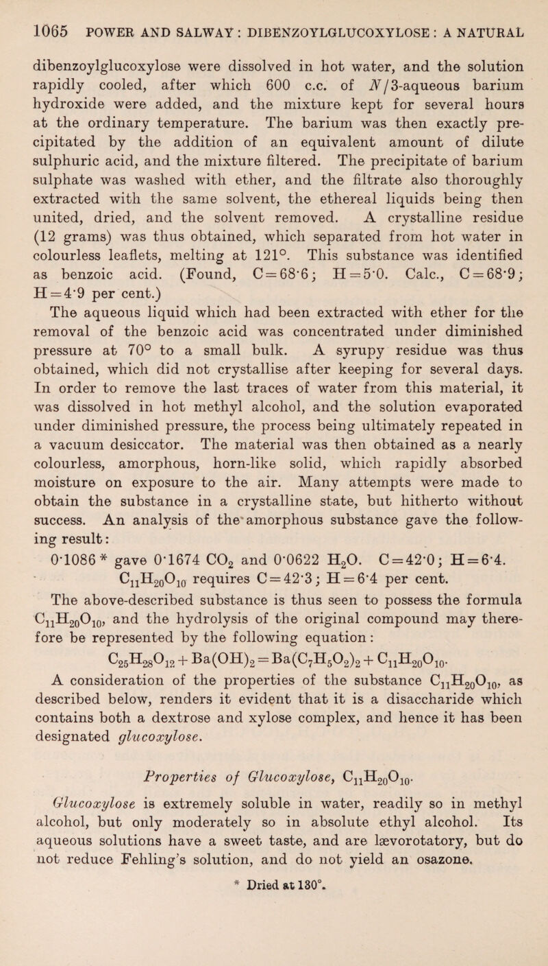 dibenzoylglucoxylose were dissolved in hot water, and the solution rapidly cooled, after which 600 c.c. of A/3-aqueous barium hydroxide were added, and the mixture kept for several hours at the ordinary temperature. The barium was then exactly pre¬ cipitated by the addition of an equivalent amount of dilute sulphuric acid, and the mixture filtered. The precipitate of barium sulphate was washed with ether, and the filtrate also thoroughly extracted with the same solvent, the ethereal liquids being then united, dried, and the solvent removed. A crystalline residue (12 grams) was thus obtained, which separated from hot water in colourless leaflets, melting at 121°. This substance was identified as benzoic acid. (Found, C = 68'6; H = 5'0. Calc., C = 68*9; H = 4'9 per cent.) The aqueous liquid which had been extracted with ether for the removal of the benzoic acid was concentrated under diminished pressure at 70° to a small bulk. A syrupy residue was thus obtained, which did not crystallise after keeping for several days. In order to remove the last traces of water from this material, it was dissolved in hot methyl alcohol, and the solution evaporated under diminished pressure, the process being ultimately repeated in a vacuum desiccator. The material was then obtained as a nearly colourless, amorphous, horn-like solid, which rapidly absorbed moisture on exposure to the air. Many attempts were made to obtain the substance in a crystalline state, but hitherto without success. An analysis of the'amorphous substance gave the follow¬ ing result: 0*1086* gave 0*1674 C02 and 0*0622 H20. C = 42*0; H = 6*4. CnH20O10 requires C = 42*3; 11 = 6*4 per cent. The above-described substance is thus seen to possess the formula CnH20O10, and the hydrolysis of the original compound may there¬ fore be represented by the following equation: ^25^-28^12 + Ba(OH)2 = Ba(C7H502)2 + CnH20O10. A consideration of the properties of the substance CnH20O10, as described below, renders it evident that it is a disaccharide which contains both a dextrose and xylose complex, and hence it has been designated glucoxylose. Properties of Glucoxylose, CnH20O10. Glucoxylose is extremely soluble in water, readily so in methyl alcohol, but only moderately so in absolute ethyl alcohol. Its aqueous solutions have a sweet taste, and are laevorotatory, but do not reduce Fehling’s solution, and do not yield an osazone. Dried at 130°.