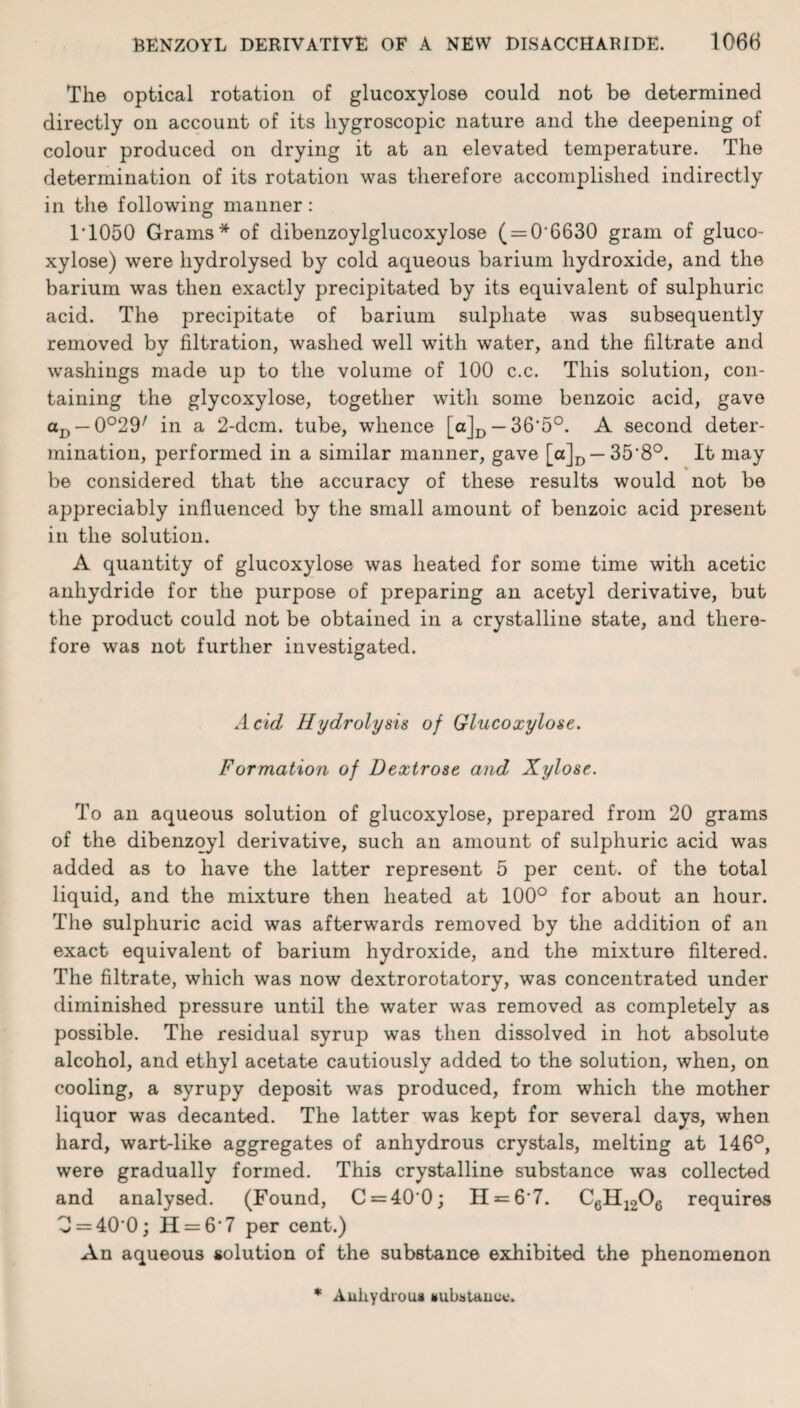 The optical rotation of glucoxylose could not be determined directly on account of its hygroscopic nature and the deepening of colour produced on drying it at an elevated temperature. The determination of its rotation was therefore accomplished indirectly in the following manner: 1T050 Grams* of dibenzoylglucoxylose ( = 0*6630 gram of gluco¬ xylose) were hydrolysed by cold aqueous barium hydroxide, and the barium was then exactly precipitated by its equivalent of sulphuric acid. The precipitate of barium sulphate was subsequently removed by filtration, washed well with water, and the filtrate and washings made up to the volume of 100 c.c. This solution, con¬ taining the glycoxylose, together with some benzoic acid, gave aD —0°29/ in a 2-dcm. tube, whence [aJD —36*5°. A second deter¬ mination, performed in a similar manner, gave [a]D —35‘8°. It may be considered that the accuracy of these results would not be appreciably influenced by the small amount of benzoic acid present in the solution. A quantity of glucoxylose was heated for some time with acetic anhydride for the purpose of preparing an acetyl derivative, but the product could not be obtained in a crystalline state, and there¬ fore was not further investigated. Acid Hydrolysis of Glucoxylose. Formation of Dextrose and Xylose. To an aqueous solution of glucoxylose, prepared from 20 grams of the dibenzoyl derivative, such an amount of sulphuric acid was added as to have the latter represent 5 per cent, of the total liquid, and the mixture then heated at 100° for about an hour. The sulphuric acid was afterwards removed by the addition of an exact equivalent of barium hydroxide, and the mixture filtered. The filtrate, which was now dextrorotatory, was concentrated under diminished pressure until the water was removed as completely as possible. The residual syrup was then dissolved in hot absolute alcohol, and ethyl acetate cautiously added to the solution, when, on cooling, a syrupy deposit was produced, from which the mother liquor was decanted. The latter was kept for several days, when hard, wart-like aggregates of anhydrous crystals, melting at 146°, were gradually formed. This crystalline substance was collected and analysed. (Found, C = 40*0; H = 6'7. CfiH19Ofi requires 0 = 40 0; H = 6’7 per cent.) An aqueous solution of the substance exhibited the phenomenon