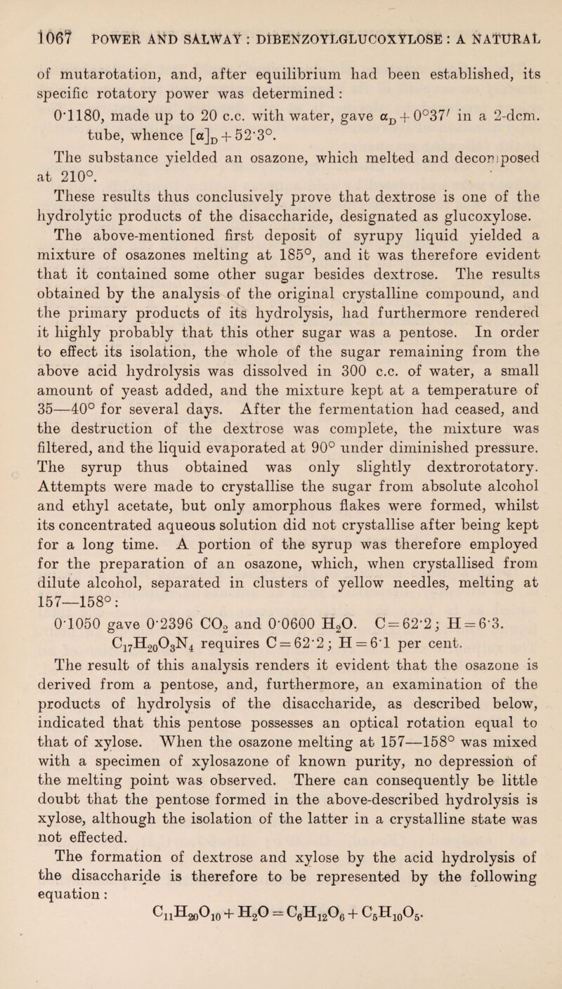 of mutarotation, and, after equilibrium had been established, its specific rotatory power was determined : 0T180, made up to 20 c.c. with water, gave aI) + 0°37/ in a 2-dcm. tube, whence [a]D + 52‘3°. The substance yielded an osazone, which melted and decorjposed at 210°. These results thus conclusively prove that dextrose is one of the hydrolytic products of the disaccharide, designated as glucoxylose. The above-mentioned first deposit of syrupy liquid yielded a mixture of osazones melting at 185°, and it was therefore evident that it contained some other sugar besides dextrose. The results obtained by the analysis of the original crystalline compound, and the primary products of its hydrolysis, had furthermore rendered it highly probably that this other sugar was a pentose. In order to effect its isolation, the whole of the sugar remaining from the above acid hydrolysis was dissolved in 300 c.c. of water, a small amount of yeast added, and the mixture kept at a temperature of 35—40° for several days. After the fermentation had ceased, and the destruction of the dextrose was complete, the mixture was filtered, and the liquid evaporated at 90° under diminished pressure. The syrup thus obtained was only slightly dextrorotatory. Attempts were made to crystallise the sugar from absolute alcohol and ethyl acetate, but only amorphous flakes were formed, whilst its concentrated aqueous solution did not crystallise after being kept for a long time. A portion of the syrup was therefore employed for the preparation of an osazone, which, when crystallised from dilute alcohol, separated in clusters of yellow needles, melting at 157—158°: 0T050 gave 0'2396 C02 and 0-0600 H20. C-62'2; H = 6'3. C17H20O3N4 requires C = 62'2; H = 6'l per cent. The result of this analysis renders it evident that the osazone is derived from a pentose, and, furthermore, an examination of the products of hydrolysis of the disaccharide, as described below, indicated that this pentose possesses an optical rotation equal to that of xylose. When the osazone melting at 157—158° was mixed with a specimen of xylosazone of known purity, no depression of the melting point was observed. There can consequently be little doubt that the pentose formed in the above-described hydrolysis is xylose, although the isolation of the latter in a crystalline state was not effected. The formation of dextrose and xylose by the acid hydrolysis of the disaccharide is therefore to be represented by the following equation: CnH^Ojo + H20 - C6H1206 + C6H10O5.